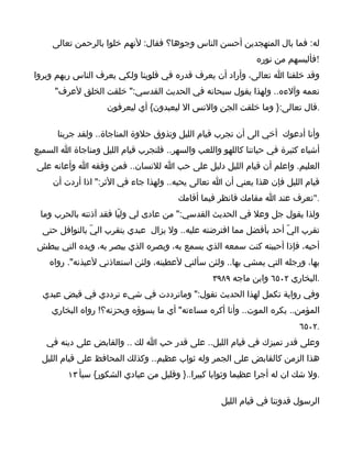 ‫له: فما بال المتهجدين أحسن الناس وجوها؟ فقال: لنهم خلوا بالرحمن تعالى‬
                                                             ‫!فألبسهم من نوره‬
‫وقد خلقنا ا تعالى، وأراد أن يعرف قدره في قلوبنا ولكي يعرف الناس ربهم ويروا‬
     ‫نعمه وآلءه.. ولهذا يقول سبحانه في الحديث القدسي:" خلقت الخلق لعرف"‬
                    ‫.قال تعالى:} وما خلقت الجن والنس ال ليعبدون{ أي ليعرفون‬

      ‫وأنا أدعوك أخي الى أن تجرب قيام الليل وتذوق حلوة المناجاة.. ولقد جربنا‬
‫أشياء كثيرة في حياتنا كاللهو واللعب والسهر.. فلنجرب قيام الليل ومناجاة ا السميع‬
‫العليم. واعلم أن قيام الليل دليل على حب ا للنسان.. فمن وفقه ا وأعانه على‬
     ‫قيام الليل فإن هذا يعني أن ا تعالى يحبه.. ولهذا جاء في الثر:" اذا أردت أن‬
                                       ‫."تعرف عند ا مقامك فانظر فيما أقامك‬
 ‫ولذا يقول جل وعل في الحديث القدسي:" من عادى لي وليّا فقد آذنته بالحرب وما‬
  ‫تقرب اليّ أحد بأفضل مما افترضته عليه.. ول يزال عبدي يتقرب اليّ بالنوافل حتى‬
‫أحبه، فإذا أحببته كنت سمعه الذي يسمع به، وبصره الذي يبصر به، ويده التي يبطش‬
    ‫بها، ورجله التي يمشي بها.. ولئن سألني لعطينه، ولئن استعاذني لعيذنه". رواه‬
                                                 ‫.البخاري ٢٠٥٦ وابن ماجه ٩٨٩٣‬
  ‫وفي رواية تكمل لهذا الحديث تقول:" وماترددت في شيء ترددي في قبض عبدي‬
    ‫المؤمن.. يكره الموت.. وأنا أكره مساءته" أي ما يسوؤه ويحزنه؟! رواه البخاري‬
                                                                         ‫.٢٠٥٦‬
   ‫وعلى قدر تميزك في قيام الليل.. على قدر حب ا لك .. والقابض على دينه في‬
  ‫هذا الزمن كالقابض على الجمر وله ثواب عظيم.. وكذلك المحافظ على قيام الليل‬
         ‫.ول شك ان له أجرا عظيما وثوابا كبيرا..} وقليل من عبادي الشكور{ سبأ ٣١‬

                                                   ‫الرسول قدوتنا في قيام الليل‬
 