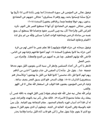 ‫ويقول تعالى عن المؤمنين في سورة السجدة:} انما يؤمن بآياتنا الذين اذا ذكّروا بها‬
  ‫خرّوا سجّدا وسبّحوا بحمد ربهم وهم ل يستكبرون* تتجافى جنوبهم عن المضاجع‬
                 ‫.يدعون ربهم خوفا وطمعا ومما رزقناهم ينفقون{ السجدة ٥١-٦١‬
    ‫ومعنى تتجافى جنوبهم عن المضاجع: أي أنها ل تستطيع الصبر على النوم، تكره‬
   ‫الفراش اللين والراحة!! كأن بينه وبين السرير جفوة وخصاما فل يستطيع أن يمنع‬
    ‫نفسه من مناجاة الرحمن ومخاطبة الواحد المنّان! مسكين وا من لم يذق لذة‬
                                                         ‫!!القيام وحلوة المناجاة‬

     ‫ويقول سبحانه عن جزاء هؤلء وثوابهم:} فل تعلم نفس ما أخفي لهم من قرة‬
‫أعين جزاء بما كانوا يعملون{ السجدة ٧١، انهم أخفوا طاعتهم وعبادتهم عن الناس..‬
    ‫فأخفى ا ثوابهم العظيم.. وما تقر به أعينهم من المنح والعطايا.. والجزاء من‬
                                                                    ‫.جنس العمل‬
‫فانظر يا أخي الى أعداد المسلمين وانظر الى نسبة الذين يقومون الليل منهم تجدها‬
   ‫ضعيفة جدا... يقول جل شأنه:} ان المتقين في جنات وعيون* آخذين من آتاهم‬
  ‫ربهم انهم كانوا قبل ذلك محسنين* كانوا قليل من الليل ما يهجعون* وبالسحار هم‬
    ‫يستغفرون{ الذاريات ٥١-٨١. ووقت السحر، هو الذي يسبق الفجر بنصف ساعة..‬
     ‫وعباد الرحمن المؤمنون يقضون هذا الوقت في استغفار ا تعالى ل في اللهو‬
                                                                         ‫.واللعب‬
‫ويأمر ا تعالى نبيه صلى ا عليه وسلم بقوله:} ومن الليل فتهجد به نافلة عسى أن‬
‫يبعثك ربك مقاما محمودا{ السراء ٩٧.. فالله تعالى يأمر نبيه بالتهجد والقراءة، ويبين‬
‫له أن هذا أحد أسباب فوزه بالمقام المحمود.. مقام الشفاعة يوم القيامة.. وأن يمنّ‬
‫عليه بالوسيلة وهي المنزلة العالية في الجنة.. ومعلوم أن الذي يقوم الليل ل يستوي‬
    ‫مع الذي ل يقوم، ولذا يقول تعالى:} أمّن هو قانت آناء الليل ساجدا وقائما يحذر‬
 