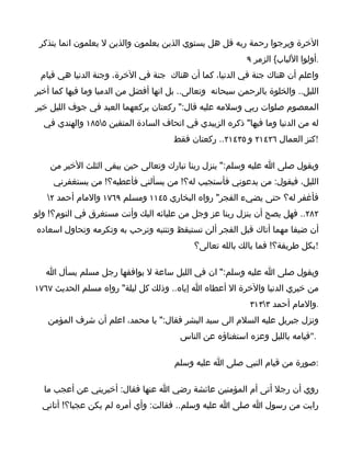 ‫الخرة ويرجوا رحمة ربه قل هل يستوي الذين يعلمون والذين ل يعلمون انما يتذكر‬
                                                           ‫.أولوا اللباب{ الزمر ٩‬
 ‫واعلم أن هناك جنة في الدنيا، كما أن هناك جنة في الخرة، وجنة الدنيا هي قيام‬
‫الليل.. والخلوة بالرحمن سبحانه وتعالى.. بل انها أفضل من الدميا وما فيها كما أخبر‬
‫المعصوم صلوات ربي وسلمه عليه قال:" ركعتان يركعهما العبد في جوف الليل خير‬
  ‫له من الدنيا وما فيها" ذكره الزبيدي في اتحاف السادة المتقين ٥٥٨١ والهندي في‬
                                       ‫!كنز العمال ٦٢٤١٢ و ٥٣٤١٢.. ركعتان فقط‬

    ‫ويقول صلى ا عليه وسلم:" ينزل ربنا تبارك وتعالى حين يبقى الثلث الخير من‬
     ‫الليل، فيقول: من يدعوني فأستجيب له؟! من يسألني فأعطيه؟! من يستغفرني‬
   ‫فأغفر له؟ حتى يضيء الفجر" رواه البخاري ٥٤١١ ومسلم ٩٦٧١ والمام أحمد ٢‬
‫٢٨٢.. فهل يصح أن ينزل ربنا عز وجل من عليائه اليك وأنت مستغرق في النوم؟! ولو‬
‫أن ضيفا مهما أتاك قبل الفجر ألن تستيقظ وتنتبه وترحب به وتكرمه وتحاول اسعاده‬
                                            ‫!بكل طريقة؟! فما بالك بالله تعالى؟‬

   ‫ويقول صلى ا عليه وسلم:" ان في الليل ساعة ل يوافقها رجل مسلم يسأل ا‬
‫من خيري الدنيا والخرة ال أعطاه ا إياه.. وذلك كل ليلة" رواه مسلم الحديث ٧٦٧١‬
                                                            ‫.والمام أحمد ٣٣١٣‬
   ‫ونزل جبريل عليه السلم الى سيد البشر فقال:" يا محمد، اعلم أن شرف المؤمن‬
                                        ‫."قيامه بالليل وعزه استغناؤه عن الناس‬

                                       ‫:صورة من قيام النبي صلى ا عليه وسلم‬

  ‫روي أن رجل أتى أم المؤمنين عائشة رضي ا عنها فقال: أخبريني عن أعجب ما‬
  ‫رايت من رسول ا صلى ا عليه وسلم.. فقالت: وأي أمره لم يكن عجبا؟! أتاني‬
 