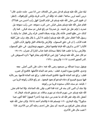 ‫ليلة صلى ا عليه وسلم فدخل معي في اللحاف حتى اذا مس جلده جلدي، قال:"‬
 ‫ذريني أتعبد لربي ساعة"، فقلت له: وا اني لحب قربك ولكني أؤثرهواك.. )انظر:‬
  ‫ان هوى النبي صلى ا عليه وسلم في قيام اللسل! فهل رأيت أحسن من هذا؟!(.‬
   ‫فقام صلى ا عليه وسلم يصلي فبكى حتى كثرت دموعه، حتى رأيت دموعه تبل‬
   ‫صدره..) ولم تقل تبل لحيته.. بل صدره(! ثم ركع فبكى ثم سجد فبكى.. فما زال‬
  ‫كذلك حتى طلع الفجر، فأتاه بلل يؤذنه بصلة الفجر، فرآه يبكي فقال: ما يبكيك يا‬
 ‫رسول ا؟ فقال صلى ا عليه وسلم:} وكيف ل أبكي يا بلل وقد نزلت عليّ الليلة‬
    ‫هذه اليات..} ان في خلق السموات والرض واختلف الليل والنهار ليات لولي‬
‫اللباب* الذين يذكرون ا قياما وقعودا وعلى جنوبهم ويتفكرون في خلق السموات‬
     ‫.والرض ربنا ما خلقت هذا باطل سبحانك فقنا عذاب النار{ آل عمران ٠٩١-١٩١‬
 ‫ثم قال صلى ا عليه وسلم:" ويل لمن قرأها ولم يتفكر فيها" ذكره السيوطي في‬
                                       ‫.الدر المنثور الحديث ٢١١١ والزبيدي ٠١٣٦١‬

       ‫ويقول سيدنا عبدا بن مسعود رضي ا عنه: دخلت على النبي أصلي معه‬
      ‫وحدي، فافتتح سورة البقرة، فقلت : يختم عند المائة فأكملها، فافتتح آل عمرن‬
‫فقلت: يركع عند المائة فأتمها، فافتتح النساء فقلت: يركع عند المائة فأتمها، يمر بالية‬
   ‫فيها تسبيح فيسبح أو دعاء فيدعو أو تعوذ فيتعوذ.. ثم ركع فكان ركوعه قريبا من‬
                                   ‫!..قيامه، ثم سجد فكان سجوده قريبا من ركوعه‬
 ‫ول شك أن النبي كان يجد في لذة هذا القرب وفي تلك المناجاة. وإل لما قام صلى‬
     ‫ا عليه وسلم حتى تتورم قدماه ثم تتورم ساقاه، ثم تتشقق قدماه، فيقال له:‬
   ‫أتفعل ذلك وقد غفر ا لك ما تقدم من ذنبك وما تأخذر؟ فيقول" أفل أكون عبدا‬
‫شكورا!" رواه البخاري ٠٣١١ ومسلم ٥٥٠٧ والمام أحمد ٤١٥٢. وكان صلى ا عليه‬
    ‫وسلم يضلي فيراوح بين قدميه، أي يميل على إحدى رجليه أكثر من الخرى، فإذا‬
                                                          ‫!!تعبت مال على الخرى‬
 