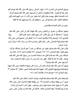 ‫ويروي البخاري في الحديث ٤٢١١ يقول: اشتكى رسول ا صلى ا عله وسلم فلم‬
  ‫يصل ليلة أو ليلتين! . ول أستطيع أن أتخيل أن الرسول صلى ا عليه وسلم أمسك‬
 ‫بأحد الصحابة فظل يوصيه بقيام الليل كما نفعل نحن الن؛ اذ حبب اليهم قيام الليل‬
       ‫.وذاقوا حلوته، فلم يحتاجوا الى من يدعوهم الى ذلك ويرغبهم فيه ال قليل‬

                                              ‫:صور من قيام الصحابة والتابعين‬

 ‫ويقول عبدا بن عمرو بن العاص رضي ا عنهما: قال لي النبي صلى ا عليه‬
‫رواه‬         ‫وسلم:" يا عبدا ل تكن مثل فلن، كان يقوم الليل، فترك قيام الليل"‬
‫البخاري ٢٥١١ ومسلم ٥٢٧٢ والمام أحمد ٢٠٧١، فانظر الى تشجيع النبي صلى ا‬
‫عليه وسلم لهذا الصحابي على قيام الليل، وتحذيره اياه من تركه، فانه حرمان ليس‬
                                                                ‫.بعده حرمان‬
  ‫وكان صلى ا عليه وسلم يقول عن عبدا بن عمر:" نعم الرجل عبدا، لو كان‬
  ‫يقوم الليل" رواه البخاري ١٢١١ ٢٢١١ ومسلم ٠٢٣٦ والمام أحمد ٢٦٤١. فما ترك‬
 ‫عبدا رضي ا عنه قيام الليل بعد سماعه الحديث من رسول ا صلى ا عليه‬
   ‫وسلم.. وكان ل ينام ال قليل.. فهل تحب أو ترضى أن يحزن عليك أو يغضب منك‬
                                               ‫!الرسول صلى ا عليه وسلم؟‬
‫وروي أنه صلى ا عليه وسلم ذهب الى سيدنا علي وزوجه فاطمة رضي ا عنهما‬
‫ليتفقدهما ويوصيهما فطرق الباب عليهما ليل فوجدهما نائمين، فقال:" أل تصليان"؟!‬
                            ‫.رواه البخاري ٧٢١١ ومسلم ٥١٨١ والمام أحمد ١١٩‬

       ‫واستيقظ صلى ا عليه وسلم ليل فوجد زوجاته نائمات، فقال صلى ا عليه‬
  ‫وسل:" من يوقظ صواحب الحجرات؟!"، من يوقظ هؤلء النائمات لكي يعبدن ا‬
   ‫تعالى؟! ثم يقول كلمة صعبة فيها ترغيب وترهيب، يقول:"فربّ كاسية في الدنيا،‬
 ‫عارية يوم القيامة" رواه البخاري ٤٤٨٥.. فانظر الى هذا الحديث وتأسّ بالنبي صلى‬
 