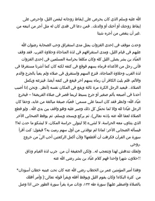 ‫ا عليه وسلم الذي كان يحرص على إيقاظ زوجاته ليقمن الليل، واحرص على‬
 ‫إيقاظ زوجتك أو أختك أو والدتك.. فمن دعا الى هدى كان له مثل أجر من اتبعه من‬
                                                   ‫.غير أن ينقص من أجره شيئا‬

    ‫وحدث موقف في إحدى الغزوات يمثل مدى استغراق وحب الصحابة رضوان ا‬
  ‫عليهم في قيام الليل، ومدى استغراقهم في لذة المناجاة وحلوة القرب. فقد وقف‬
    ‫العبّاد بن بشر يصلي الليل كله وكان مكلفا بحراسة المسلمين في إحدى الغزوات‬
‫فأتى رجل من العداء فرماه بسهم فوقع في كتفه لكنه كان كما أشرنا مستغرقا في‬
‫لذة القرب وحلوة المناجاة، فنزع السهم واستغرق في صله ولم يعبأ بالجرح والدم‬
     ‫واللم، فلم يلبث الكافر أن رماه بسهم آخر فيقع في كتفه أيضا، فينزعه ويكمل‬
‫الصلة.. فيعيد الرجل الكرة مرة ثالثة ويقع في المكان نفسه )أنظر.. ونحن إذا أصيب‬
  ‫أحدنا في أصبعه بألم صغير أو جرح بسيط لربما قصر في صلة الفريضة! – فيخرج‬
‫عبّاد ا- وانظر فقد كان اسما على مسمى: فعبّاد صيغة مبالغة من عابد، وحقا كان‬
‫الرجل عبّادا لله وإل لما تحمّل كل ذلك وصبر عليه وهو واقف بين يدي ا.. ولو قطع‬
 ‫الصلة لعفا ا عنه بإذنه تعالى(، ثم يركع ويسجد ويسلم، ثم يوقظ الصحابي الخر‬
‫الذي يتناوب معه الحراسة، ل لشيء إل ليتولى حراسة المكان، ل ليشكو ما حدث له!!‬
  ‫فيسأله الصجابي الخر: لماذا لم توقذني من أول سهم رميت به؟ فيقول: كنت أقرأ‬
     ‫سورة من القرآن فكرهت أن أقطعها! ولن أكمل الركعتين أحب اليّ من خروج‬
                                                                       ‫.روحي‬
      ‫ولعلك تندهش لهذا وتتعجب له.. ولكن الحقيقة أن من جرب لذة القيام وذاق‬
                       ‫!!حلوت شهرا واحدا فهم كلم عبّاد بن بشر رضي ا عنه‬

 ‫وهذا أمير المؤمنين عمر بن الخطاب رضي ا عنه كان تحت عينيه خطان أسودان*‬
       ‫من كثرة البكاء! وكان يقوم الليل ويوقظ أهله ويقرأ قوله تعالى:} وأمر أهلك‬
  ‫بالصلة واصطبر عليها{ سورة طه ٢٣١، وذات مرة يقرأ سورة الطور حتى اذا وصل‬
 