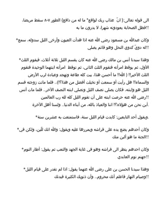 ‫الى قوله تعالى:} انّ عذاب ربك لواقع* ما له من دافع{ الطور ٧-٨ سقط مريضا،‬
                                   ‫!!فظل الصحابة يعودونه شهرا، ل يدرون ما به‬

‫وكان عبدا بن مسعود رضي ا عنه اذا هدأت العيون وأرخى الليل سدوله، سمع*‬
                                          ‫!!له دويّ كدوي النحل وهو قائم يصلي‬

 ‫وهذا سيدنا أنس بن مالك رضي ا عنه كان يقسم الليل ثلثة أثلث، فيقوم الثلث*‬
  ‫الول، ثم يوقظ امرأته فتقوم الثلث الثاني، ثم توقظ امرأته ابنتهما الوحيدة فتقوم‬
      ‫الثلث الخير!! ) ا!! ما أحسن هذا، بيت كله طاعة وتهجد وعبادة لرب الرض‬
‫والسماء!! هل رأيت أو سمعت أو تخيلت أفضل من هذا؟!(.. فلما ماتت زوجته قسم‬
 ‫الليل هو وابنته، فكان يصلي نصف الليل وتصلي ابنته النصف الخر.. فلما مات أنس‬
             ‫!!رضي ا عنه حرصت ابنته على أن تقوم الليل كله لله رب العالمين‬
        ‫.أين نحن من هؤلء؟! اننا والعياذ بالله، من أبناء الدنيا.. ولسنا أهل الخرة‬

          ‫.ويقول أحد التابعين: كابدت قيام الليل سنة، فاستمتعت به عشرين سنة*‬

‫وكان أحدهم يضع يده على فراشه ويمررها عليه ويقول: وا انك للّين، ولكن في*‬
                                                         ‫!!الجنة ما هو ألين منك‬

  ‫وكان احدهم ينظر الى فراشه وهو في غاية الجهد والتعب ثم يقول: أطار النوم*‬
                                                            ‫!!جهنم نوم العابدي‬

   ‫وهذا سيدنا الحسن بن علي رضي ا عنهما يقول: اذا لم تقدر على قيام الليل*‬
                      ‫!!وصيام النهار فاعلم أنك محروم.. وأن ذنوبك الكثيرة قيدتك‬
 