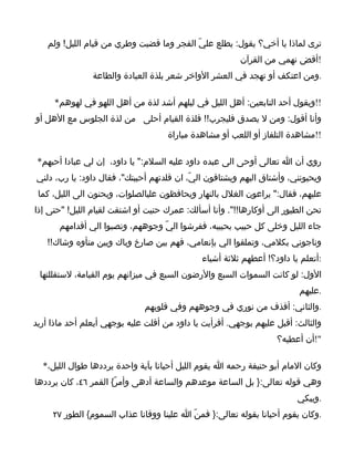 ‫ترى لماذا يا أخي؟ يقول: يطلع عليّ الفجر وما قضيت وطري من قيام الليل! ولم‬
                                                         ‫!أقض نهمي من القرآن‬
                ‫.ومن اعتكف أو تهجد في العشر الواخر شعر بلذة العبادة والطاعة‬

     ‫!!ويقول أحد التابعين: أهل الليل في ليلهم أشد لذة من أهل اللهو في لهوهم*‬
‫وأنا أقول: ومن ل يصدق فليجرب!! فلذة القيام أحلى من لذة الجلوس مع الهل أو‬
                                     ‫!!مشاهدة التلفاز أو اللعب أو مشاهدة مباراة‬

 ‫روي أن ا تعالى أوحى الى عبده داود عليه السلم:" يا داود، إن لي عبادا أحبهم*‬
‫ويحبونني، وأشتاق اليهم ويشتاقون اليّ، ان قلدتهم أحببتك"، فقال داود: يا رب، دلني‬
 ‫عليهم، فقال:" يراعون الغلل بالنهار ويحافظون عليالصلوات، ويحنون الى الليل، كما‬
‫تحن الطيور الى أوكارها!!". وأنا أسألك: عمرك حنيت أو اشتقت لقيام الليل! "حتى إذا‬
       ‫جاء الليل وخلى كل حبيب بحبيبه، ففرشوا اليّ وجوههم، ونصبوا الي أقدامهم‬
   ‫وناجوني بكلمي، وتملقوا الي بإنعامي، فهم بين صارخ وباك وبين متأوه وشاك!!‬
                                              ‫:أتعلم يا داود؟! أعطهم ثلثة أشياء‬
 ‫الول: لو كانت السموات السبع والرضون السبع في ميزانهم يوم القيامة، لستقللتها‬
                                                                         ‫.عليهم‬
                              ‫.والثاني: أقذف من نوري في وجوههم وفي قلوبهم‬
‫والثالث: أقبل عليهم بوجهي. أفرأيت يا داود من أقلت عليه بوجهي أيعلم أحد ماذا أريد‬
                                                                   ‫"!أن أعطيه؟‬

  ‫وكان المام أبو حنيفة رحمه ا يقوم الليل أحيانا بآية واحدة يرددها طوال الليل،*‬
‫وهي قوله تعالى:} بل الساعة موعدهم والساعة أدهى وأمرّ{ القمر ٦٤، كان يرددها‬
                                                                         ‫.ويبكي‬
     ‫.وكان يقوم أحيانا بقوله تعالى:} فمنّ ا علينا ووقانا عذاب السموم{ الطور ٧٢‬
 