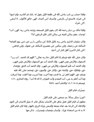 ‫وهذا حسان بن ثابت يناجي ا في ظلمة الليل يقول له: بابك لم أغادره، ولم اسع*‬
 ‫الى غيرك، فاسمح لي بالرضى، وأشرف أنني أعبدك، الهي خالق الكوان.. ل أسعى‬
                                                                    ‫.!الى غيرك‬

‫وهذا مالك بن دينار رحمه ا كان يقوم الليل فتسمعه زوجته يناجي ربه: الهي، أنت*‬
                       ‫!وحدك، تعلم ساكن الجنة من ساكن النار، فأي الرجلين أنا؟‬

‫وكان سليمان الداري يناجي ربه بالليل قائل: لئن سألتني يا رب عن ذنبي يوم القيامة*‬
   ‫لسألنك عن رحمتك، ولئن سألتني عن تقصيري لسألنك عن عفوك، ولئن قذفتني‬
                                           ‫!!في النار لخبرنّ أهل النار اني أحبك‬

 ‫وكان صلى ا عليه وسلم إذا قام الليل دعا ربه تعالى:" اللهم لك الحمد.. أنت رب*‬
   ‫السموات والرض ومن فيهن.. ولك الحمد أنت نور السموات والرض ومن فيهن..‬
    ‫ولك الحمد أنت قيّم السموات والرض من فيهن.. ولك الحمد أنت الحق، ووعدك‬
     ‫حق، ولقاؤك حق، والجنة جق، والنار حق، والنبيون حق، ومحمد صلى ا عليه‬
 ‫وسلم حق. اللهم اغفر لي ما قدمت وما أخرت، وما أسررت وما أعلنت، وما أسرفت،‬
  ‫وما أنت أعلم به مني، أنت المقدم وأنت المؤخر، ل اله إل أنت". رواه البخاري ٠٢١١‬
                                         ‫.ومسلم ٥٠٨١ ٦٠٨١ والمام أحمد ١٨٥٣‬

                                                             ‫:ميسّرات قيام الليل‬

                                   ‫!!وربّ سائل يسأل: بم نستعين على قيام الليل‬
‫معلوم أن قيام الليل عمل شاق على النسان بشكل عام، اذ يميل النسان الى النوم‬
 ‫والخلد الى الرحة بعد عناء مشقة والسعي وراء الرزق بالنهار، ولذا فإن قيام الليل‬
                 ‫:ل بد له من استعداد وزاد.. وأسباب ومعينات وميسرات.. نذكر منها‬
 