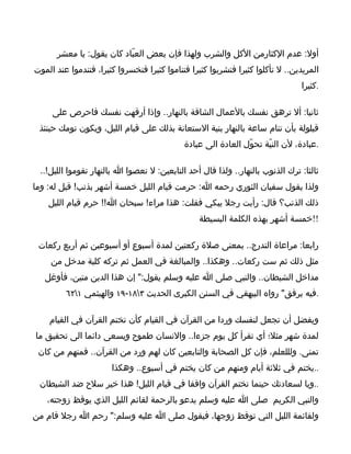 ‫أول: عدم الكثارمن الكل والشرب ولهذا فإن بعض العبّاد كان يقول: يا معشر‬
‫المريدين.. ل تأكلوا كثيرا فتشربوا كثيرا فتناموا كثيرا فتخسروا كثيرا، فتندموا عند الموت‬
                                                                                ‫.كثيرا‬

     ‫ثانيا: أل ترهق نفسك بالعمال الشاقة بالنهار.. وإذا أرقهت نفسك فاحرص على‬
 ‫قيلولة بأن تنام ساعة بالنهار بنية الستعانة بذلك على قيام الليل، ويكون نومك حينئذ‬
                                             ‫.عبادة، لن النيّة تحوّل العادة الى عبادة‬

 ‫ثالثا: ترك الذنوب بالنهار.. ولذا قال أحد التابعين: ل تعصوا ا بالنهار تقوموا الليل!..‬
‫ولذا يقول سفيان الثوري رحمه ا: حرمت قيام الليل خمسة أشهر بذنب! قيل له: وما‬
    ‫ذلك الذنب؟ قال: رأيت رجل يبكي فقلت: هذا مراء! سبحان ا!! حرم قيام الليل‬
                                                 ‫!!خمسة أشهر بهذه الكلمة البسيطة‬

 ‫رابعا: مراعاة التدرج.. بمعنى صلة ركعتين لمدة أسبوع أو أسبوعين ثم أربع ركعات‬
     ‫مثل ذلك ثم ست ركعات.. وهكذا.. والمبالغة في العمل ثم تركه كلية مدخل من‬
   ‫مداخل الشيطان.. والنبي صلى ا عليه وسلم يقول:" إن هذا الدين متين، فأوغل‬
         ‫.فيه برفق" رواه البيهقي في السنن الكبرى الحديث ٣٨١-٩١ والهيثمي ١٢٦‬

    ‫ويفضل أن تجعل لنفسك وردا من القرآن في القيام كأن تختم القرآن في القيام‬
‫لمدة شهر مثل؛ أي تقرأ كل يوم جزءا.. والنسان طموح ويسعى دائما الى تحقيق ما‬
 ‫تمنى. ولللعلم، فإن كل الصحابة والتابعين كان لهم ورد من القرآن.. فمنهم من كان‬
                       ‫..يختم في ثلثة أيام ومنهم من كان يختم في أسبوع.. وهكذا‬
 ‫..ويا لسعادتك حينما تختم القرآن واقفا في قيام الليل! هذا خير سلح ضد الشيطان‬
   ‫والنبي الكريم صلى ا عليه وسلم يدعو بالرحمة لقائم الليل الذي يوقظ زوجته،‬
‫ولقائمة الليل التي توقظ زوجها، فيقول صلى ا عليه وسلم:" رحم ا رجل قام من‬
 