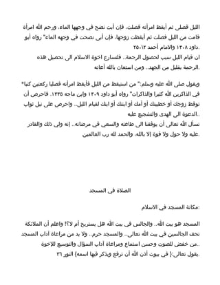‫الليل فصلى ثم أيقظ امرأته فصلت، فإن أبت نضح في وجهها الماء، ورحم ا امرأة‬
 ‫قامت من الليل فصلت ثم أيقظت زوجها، فإن أبى نصحت في وجهه الماء" رواه أبو‬
                                               ‫.داود ٨٠٣١ والمام أحمد ٢٠٥٢‬
      ‫ان قيام الليل سبب لحصول الرحمة.. فلنسارع اخوة السلم الى تحصيل هذه‬
                              ‫.الرحمة بقليل من الجهد.. ومن استعان بالله أعانه‬

‫ويقول صلى ا عليه وسلم:" من استيقظ من الليل فأيقظ امرأته فصليا ركعتين كتبا*‬
‫في الذاكرين ا كثيرا والذاكرات" رواه أبو داود ٩٠٣١ وابن ماجه ٥٣٣١. فاحرص أن‬
‫توقظ زوجك أو خطيبتك أو أمك أو ابنتك أو ابنك لقيام الليل.. واحرص على نيل ثواب‬
                                            ‫..الدعوة الى الهدى والتشجيع عليه‬
  ‫نسأل ا تعالى أن يوفقنا الى طاعته والسعي في مرضاته.. إنه ولي ذلك والقادر‬
                         ‫.عليه ول حول ول قوة إل بالله، والحمد لله رب العالمين‬




                            ‫الصلة في المسجد‬

                                                   ‫:مكانة المسجد في السلم‬

 ‫المسجد هو بيت ا.. والجالس في بيت ا هل يستريح أم ل؟! واعلم أن الملئكة‬
‫تحف الجالسين في بيت ا تعالى.. والمسجد حرم.. ول بد من مراعاة آداب المسجد‬
        ‫..من خفض للصوت وحسن استماع ومراعاة آداب السؤال والتوسيع للخوة‬
              ‫.يقول تعالى:} في بيوت أذن ا أن ترفع ويذكر فيها اسمه{ النور ٦٣‬
 