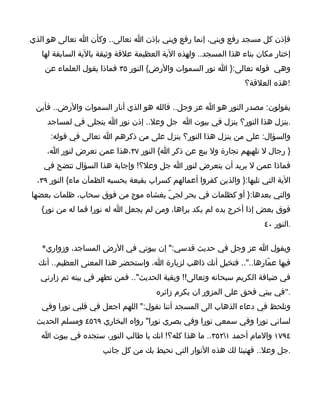 ‫فإذن كل مسجد رفع وبني، إنما رفع وبني بإذن ا تعالى.. وكأن ا تعالى هو الذي‬
   ‫إختار مكان بناء هذا المسجد.. ولهذه الية العظيمة علقة وثيقة بالية السابقة لها‬
    ‫وهي قوله تعالى:} ا نور السموات والرض{ النور ٥٣ فماذا يقول العلماء عن‬
                                                                 ‫!هذه العلقة؟‬

 ‫يقولون: مصدر النور هو ا عز وجل.. فالله هو الذي أنار السموات والرض.. فأين‬
     ‫.ينزل هذا النور؟ ينزل في بيوت ا جل وعل.. إذن نور ا يتجلى في لمساجد‬
      ‫والسؤال: على من ينزل هذا النور؟ ينزل على من ذكرهم ا تعالى في قوله:‬
     ‫} رجال ل تلهيهم تجارة ول بيع عن ذكر ا{ النور ٧٣،هذا عمن تعرض لنور ا،‬
    ‫فماذا عمن ل يريد أن يتعرض لنور ا جل وعل؟! وإجابة هذا السؤال تتضح في‬
  ‫الية التي تليها:} والذين كفروا أعمالهم كسراب بقيعة يحسبه الظمآن ماء{ النور ٩٣،‬
‫والتي بعدها:} أو كظلمات في بحر لجيّ يغشاه موج من فوق سحاب، ظلمات بعضها‬
   ‫فوق بعض إذا أخرج يده لم يكد يراها، ومن لم يجعل ا له نورا فما له من نور{‬
                                                                       ‫.النور ٠٤‬

   ‫ويقول ا عز وجل في حديث قدسي:" إن بيوتي في الرض المساجد، وزواري*‬
  ‫فيها عمّارها..".. فتخيل أنك ذاهب لزيارة ا، واستحضر هذا المعنى العظيم.. أنك‬
   ‫في ضيافة الكريم سبحانه وتعالى!! وبقية الحديث".. فمن تطهر في بيته ثم زارني‬
                                      ‫."في بيتي فحق على المزور ان يكرم زائره‬
   ‫ونلحظ في دعاء الذهاب الى المسجد أننا نقول:" اللهم اجعل في قلبي نورا وفي‬
 ‫لساني نورا وفي سمعي نورا وفي بصري نورا" رواه البخاري ٩٦٥٤ ومسلم الحديث‬
   ‫٤٩٧١ والمام أحمد ١٢٥٣.. ما هذا كله؟! انك يا طالب النور، ستجده في بيوت ا‬
                      ‫.جل وعل.. فهنيئا لك هذه النوار التي تحيط بك من كل جانب‬
 