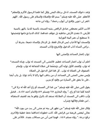 ‫وعند دخولك المسجد، ادخل برجلك اليمنى وقل كما علمنا الرسول الكرم والمعلم*‬
   ‫العظم صلى ا عليه وسلم:" بسم ا والصلة والسلم على رسول ا.. اللهم‬
                         ‫.اغفر لي ذنوبي وافتح لي أبواب رحمتك". رواه ابن ماجه‬

    ‫الديب الكبير مصطفى صادق الرافعي يشبه المسجد بالنسبة للدنيا، بالنهر بالنسبة‬
 ‫للرض، ل تتعدى الرض شاطئيه بل تتوقف عندهما، كذلك الدنيا وزحامها وضجيجها‬
                                               ‫.ل تستطيع أن تعبر البيئة النورانية‬
     ‫والمسجد أيها الحباب ليس للرجال فقط، بل للرجال والنساء جميعا، بشرط أن‬
                             ‫..تراعي النساء آداب الدخول والخروج وآداب المسجد‬

                                             ‫:ثواب إعمار المساجد والمشي اليها‬

‫اعلم أن ثواب اعمار المساجد عظيم، فالمشي الى المسجد له ثواب، وبناء المسجد*‬
      ‫له ثواب، والصف الول ثوابه أكبر، وتجمّعنا في صلة الجماعة له ثواب، وإتمام‬
                   ‫.الصفوف في الصلة له ثواب.. كل هذا قبل الدخول في الصلة‬
‫وليس معنى المشي الى المساجد أن من يذهب اليها راكبا ل يأخذ ثوابا، بل يثاب أيضا‬
                                   ‫..على ما ينفق على السيارة من وقود أو بنزين‬

 ‫يقول النبي صلى ا عليه وسلم:" من غدا الى المسجد أو راح أعد ا له نزل في*‬
‫الجنة كلما غدا أو راح.." رواه البخاري ٢٦٦ ومسلم ٢٢٥ والمام أحمد ٢٨٠٥... فتخيل‬
 ‫وأنت ذاهب الى المسجد أن الملئكة تستعد لك بالنزل وهو ما يعد للضيف لستقباله‬
                                                    ‫..!من طعام وفاكهة وشراب‬

    ‫وقال صلى ا عليه وسلم:" من تطهر في بيته ثم مشى الى بيت من بيوت ا*‬
 ‫تعالى ليقضي فريضة من فرائض ا، كانت خطوتاه إحداهما تحط خطيئة والخرى‬
   ‫ترفع درجة.." رواه مسلم ٩١٥١.. فهنيئا لمن أتى من مسافات بعيدة.. فالجر على‬
 