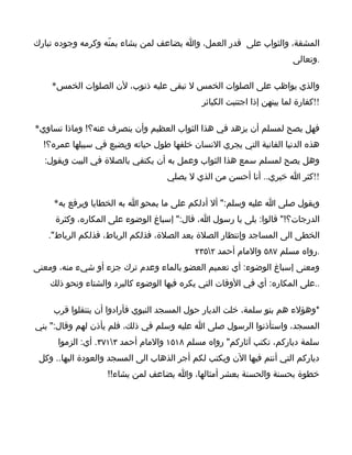 ‫المشقة، والثواب على قدر العمل، وا يضاعف لمن يشاء بمنّه وكرمه وجوده تبارك‬
                                                                        ‫.وتعالى‬

    ‫والذي يواظب على الصلوات الخمس ل تبقى عليه ذنوب، لن الصلوات الخمس*‬
                                             ‫!!كفارة لما بينهن إذا اجتنبت الكبائر‬

‫فهل يصح لمسلم أن يزهد في هذا الثواب العظيم وأن ينصرف عنه؟! وماذا تساوي*‬
  ‫هذه الدنيا الفانية التي يجري النسان خلفها طول حياته ويضيع في سبيلها عمره؟!‬
  ‫وهل يصح لمسلم سمع هذا الثواب وعمل به أن يكتفي بالصلة في البيت ويقول:‬
                                    ‫!!كثر ا خيري.. أنا أحسن من الذي ل يصلي‬

     ‫ويقول صلى ا عليه وسلم:" أل أدلكم على ما يمحو ا به الخطايا ويرفع به*‬
     ‫الدرجات؟!" قالوا: بلى يا رسول ا، قال:" إسباغ الوضوء على المكاره، وكثرة‬
   ‫الخطى الى المساجد وإنتظار الصلة بعد الصلة، فذلكم الرباط، فذلكم الرباط".‬
                                           ‫.رواه مسلم ٧٨٥ والمام أحمد ٢٥٣٢‬
‫ومعنى إسباغ الوضوء: أي تعميم العضو بالماء وعدم ترك جزء أو شيء منه، ومعنى‬
    ‫..على المكاره: أي في الوقات التي يكره فيها الوضوء كالبرد والشتاء ونحو ذلك‬

     ‫*وهؤلء هم بنو سلمة، خلت الديار حول المسجد النبوي فأرادوا أن ينتقلوا قرب‬
‫المسجد، واستأذنوا الرسول صلى ا عليه وسلم في ذلك، فلم يأذن لهم وقال:" بني‬
      ‫سلمة دياركم، تكتب آثاركم" رواه مسلم ٨١٥١ والمام أحمد ٣١٧٣. أي: الزموا‬
 ‫دياركم التي أنتم فيها الن ويكتب لكم أجر الذهاب الى المسجد والعودة اليها.. وكل‬
                   ‫خطوة بحسنة والحسنة بعشر أمثالها، وا يضاعف لمن يشاء!!‬
 