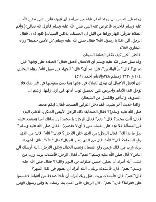 ‫وجاء في الحديث أن رجل أصاب قبلة من امرأة ) أي قبلها( فأتى النبي صلى ا‬
‫عليه وسلم فأخبره، فأعرض عنه النبي صلى ا عليه وسلم فأنزل ا تعالى:} وأقم‬
  ‫الصلة طرفي النهار وزلفا من الليل ان الحسنات يذهبن السيئات{ هود ٤١١، فقال‬
  ‫الرجل: ألي هذا يا رسول ا؟ فقال صلى ا عليه وسلم:"بل لمتي جميعا" رواه‬
                                                               ‫.البخاري ٧٨٦٤‬
                                        ‫.فانظر أخي كيف تكفر الصلة السيئات‬
  ‫وقد سئل صلى ا عليه وسلم أي العمال أفضل فقال:" الصلة على وقتها" قيل:‬
‫ثم أي؟ قال:" برّ الوالدين"، قيل: ثم أي؟ قال:" الجهاد في سبيل ا". رواه البخاري‬
                                   ‫.٤٠٥ و ٠٣٦٢ ومسلم ٨٤٢والمام أحمد ١١٥٤‬
  ‫اذن أفضل العمال أن تؤدي الصلة في وقتها وما دمت ستؤديها في غير شك فل‬
      ‫تؤجل هذا الداء، واحرص على تحصيل ثواب أدائها في أول وقتها، واعلم ان‬
                                       ‫.التسويف والتأخير والكسل من الشيطان‬
             ‫وهذا حديث آخر طيب.. فقد دخل أعرابي المسجد فقال: ايكم محمد‬
    ‫صلى ا عليه وسلم(؟ فقال الصحابة: ذلك الرجل البيض المتكئ، فذهب اليه(‬
 ‫فقال: أأنت محمد؟ قال:" نعم" فقال الرجل: يا محمد اني سائلك أمرا ومشدد عليك‬
‫في المسألة فل تجد على نفسك مني ) أي ل تغضب(.. فقال صلى ا عليه وسلم:"‬
  ‫سل ما بدا لك"، فقال الرجل: من الذي خلق الرض؟ فقال:" ا"، قال: من الذي‬
   ‫رفع السماء؟ قال:" ا"، قال من الذي نصب الجبال؟ قال:" ا".. قال: أشهدك‬
‫بربك ورب من قبلك وبمن رفع السماء ونصب الجبال وخلق الرض.. آلله أرسلك الى‬
   ‫الناس؟ قال صلى ا عليه وسلم:" نعم".. فقال الرجل: فأنشدك بربك ورب من‬
   ‫قبلك.. آلله أمرك أن نصلي خمس صلوات في اليوم والليلة؟ فقال صلى ا عليه‬
         ‫وسلم:" نعم"، قال: فأنشدك بربك .. آللله أمرك أن نصوم في هذا الشهر؟‬
‫قال:"نعم"، قال: فأنشدك بربك.. هل ربك أمرك أن تأخذ صدقة من أغنيائنا فتقسمها‬
‫على فقرائنا؟ قال:" نعم".. قال الرجل: فاني آمنت بما أرسلت به واني رسول قومي‬
 