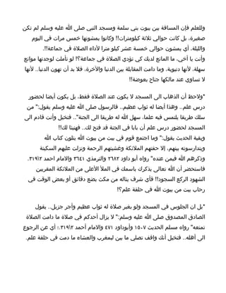 ‫وللعلم فإن المسافة بين بيوت بني سلمة ومسجد النبي صلى ا عليه وسلم لم تكن‬
   ‫صغيرة، بل كانت حوالي ثلثة كيلومترات!! وكانوا يمشونها خمس مرات في اليوم‬
        ‫والليلة، أي يمشون حوالي خمسة عشر كيلو مترا لداء الصلة في جماعة!!.‬
‫وأنت يا أخي، ما المانع لديك كي تؤدي الصلة في جماعة؟! لو تأملت لوجدتها موانع‬
‫سهلة، لنها دنيوية، وما دامت المقابلة بين الدنيا والخرة، فل بد أن تهون الدنيا.. لنها‬
                                                ‫ل تساوي عند مالكها جناح بعوضة!!‬

  ‫*ولحظ أن الذهاب الى المسجد ل يكون عند الصلة فقط، بل يكون أيضا لحضور‬
 ‫درس علم.. وهذا أيضا له ثواب عظيم.. فالرسول صلى ا عليه وسلم يقول:" من‬
‫سلك طريقا يلتمس فيه علما، سهل ا له طريقا الى الجنة".. فتخيل وأنت قادم الى‬
               ‫المسجد لحضور درس علم أن بابا في الجنة قد فتح لك.. فهنيئا لك!!‬
         ‫وبقية الحديث يقول:" وما اجتمع قوم في بيت من بيوت ا يتلون كتاب ا‬
      ‫ويتدارسونه بينهم، إل حفتهم الملئكة وغشيتهم الرحمة ونزلت عليهم السكينة‬
 ‫وذكرهم ا فيمن عنده" رواه أبو داود ٢٨٦٢ والترمذي ١٤٦٣ والمام احمد ٢٩١٣.‬
     ‫فاستحضر أن ا تعالى يذكرك باسمك في المل العلى من الملئكة المقربين‬
  ‫الشهود الركع السجود!! فأي شرف يناله من مكث بضع دقائق أو بعض الوقت في‬
                                          ‫رحاب بيت من بيوت ا في حلقة علم؟!‬

    ‫*بل ان الجلوس في المسجد ولو بغير صلة له ثواب عظيم وأجر جزيل.. يقول‬
 ‫الصادق المصدوق صلى ا عليه وسلم:" ل يزال أحدكم في صلة ما دامت الصلة‬
‫تمنعه" رواه مسلم الحديث ٧٠٥١ وأبوداود ١٧٤ والمام أحمد ٢٩١٣.؛ أي عن الرجوع‬
 ‫الى أهله.. فتخيل أنك واقف تصلي ما بين لبمغرب والعشاء ما دمت في حلقة علم.‬
 