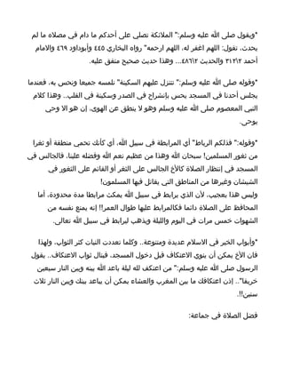 ‫*ويقول صلى ا عليه وسلم:" الملئكة تصلي على أحدكم ما دام في مصله ما لم‬
  ‫يحدث، تقول: اللهم اغفر له، اللهم ارحمه" رواه البخاري ٥٤٤ وأبوداود ٩٦٤ والمام‬
                    ‫أحمد ٢٢١٣ والحديث ٢٦٨٤... وهذا حديث صحيح متفق عليه.‬

‫*وقوله صلى ا عليه وسلم:" تتنزل عليهم السكينة" نلمسه جميعا ونحس به، فعندما‬
 ‫يجلس أحدنا في المسجد يحس بإنشراح في الصدر وسكينة في القلب.. وهذا كلم‬
     ‫النبي المعصوم صلى ا عليه وسلم وهو ل ينطق عن الهوى، إن هو ال وحي‬
                                                                       ‫يوحى.‬

 ‫*وقوله:" فذلكم الرباط" أي المرابطة في سبيل ا، أي كأنك تحمي منطقة أو ثغرا‬
‫من ثغور المسلمين! سبحان ا وهذا من عظيم نعم ا وفضله علينا، فالجالس في‬
      ‫المسجد في إنتظار الصلة كالخ الجالس على الثغر أو القائم على الثغور في‬
                        ‫الشيشان وغيرها من المناطق التي يقاتل فيها المسلمون!‬
   ‫وليس هذا بعجيب، لن الذي يرابط في سبيل ا يمكث مرابطا مدة محدودة، أما‬
      ‫المحافظ على الصلة دائما فكالمرابط عليها طوال العمر!! إنه يمنع نفسه من‬
       ‫الشهوات خمس مرات في اليوم والليلة ويذهب ليرابط في سبيل ا تعالى.‬

   ‫*وأبواب الخير في السلم عديدة ومتنوعة.. وكلما تعددت النيات كثر الثواب، ولهذا‬
 ‫فان الخ يمكن أن ينوي العتكاف قبل دخول المسجد، فينال ثواب العتكاف.. يقول‬
  ‫الرسول صلى ا عليه وسلم:" من اعتكف لله ليلة باعد ا بينه وبين النار سبعين‬
 ‫خريفا".. إذن اعتكافك ما بين المغرب والعشاء يمكن أن يباعد بينك وبين النار ثلث‬
                                                                      ‫سنين!!.‬

                                                      ‫فضل الصلة في جماعة:‬
 
