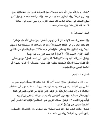 ‫*يقول رسول ا صلى ا عليه وسلم:" صلة الجماعة أفضل من صلة الفذ بسبع‬
 ‫وعشرين درجة" رواه البخاري ٥٤٦ ومسلم ٥٧٤١ والمام أحمد ٢٤٦٤.. ويقول:" من‬
     ‫صلى العشاء في جماعة فكأنما قام نصف الليل، ومن صلى الفجر في جماعة‬
                                         ‫فكأنما قام الليل كله". رواه مسلم ٩٨٤١.‬

                                                             ‫فضل الصف الول:‬

   ‫وللصلة في الصف الول فضل أكبر.. وثواب أعظم.. يقول صلى ا عليه وسلم:"‬
‫ولو يعلم الناس ما في النداء والصف الول ثم لم يجدوا إل ان يستهموا عليه لستهما‬
‫عليه" رواه البخاري ٥١٦ ومسلم ٠٨٩والمام أحمد ٢٦٣٢. سبحان ا لو يدرك الناس‬
                 ‫فضل الذان، والصف الول لجروا قرعة بينهم على من يفوز بهما!‬
  ‫ويقول صلى ا عليه وسلم:" ان الملئكة يصلون على الصف الول". ويقول صلى‬
‫ا عليه وسلم:" ان ا وملئكته يصلون على ميامن الصفوف" أي الذين يصلون في‬
                                                    ‫الناحية اليمنى من الصفوف.‬

                                                              ‫فضل صلة الفجر:‬

  ‫ولما كانت المشقة في صلة الفجر أكبر، فإن ثواب هذه الصلة أعظم، واعلم ان‬
‫الناس يوم القيامة سيعانون لنه يوم مقداره خمسون ألف سنة، يقفونها في الظلمات‬
   ‫الحالكة ل يرون شيئا.. ولكن ا جل وعل خص طائفة من الناس بالنور في هذا‬
       ‫اليوم فقال سبحانه:} يوم ترى المؤمنين والمؤمنات نورهم يسعى بين أيديهم‬
 ‫وبأيمانهم{ الحديد ٢١، ويقول سبحانه:}ويوم يقول المنافقون والمنافقات للذين آمنوا‬
                                           ‫انظرونا نقتبس من نوركم{ الحديد ٣١.‬
  ‫ويقول الهادي البشير صلى ا عليه وسلم:" بشر المشائين في الظلم الى المساجد‬
                                    ‫بالنور التام يوم القيامة" رواه ابن ماجه ١٨٧..‬
 