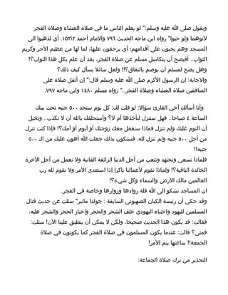 ‫ويقول صلى ا عليه وسلم:" لو يعلم الناس ما في صلة العشاء وصلة الفجر‬
  ‫لتوهما ولو حبوا" رواه ابن ماجه الحديث ٦٩٧ والمام أحمد ٢٢٥١. أي لذهبوا الى‬
‫المسجد وهم يحبون على أقدامهم؛ أي يزحفون عليها، لما لها من عظيم الجر وكريم‬
  ‫الثواب.. أفيصح أن يتكاسل مسلم عن صلة الفجر، بعد أن علم بكل هذا الثواب؟!‬
              ‫وهل يصح لمسلم أن يوصم بالنفاق؟!! ولعل سائل يسأل كيف ذلك؟‬
        ‫والجابة: إن الرسول الكرم صلى ا عليه وسلم قال:" إن أثقل صلة على‬
        ‫المنافقين صلة العشاء وصلة الفجر.." رواه مسلم ٠٨٤١ وابن ماجه ٧٩٧.‬

     ‫وأنا أسألك أخي القارئ سؤال: لو قلت لك: كل يوم ستجد ٠٠٥ جنيه تحت بيتك‬
  ‫الساعة ٤ صباحا.. فهل ستنزل لتأخذها أم ل؟ّ وأستحلفك بالله أن ل تكذب.. وتخيل‬
 ‫أن النوم غلبك ولم تنزل فماذا ستفعل معك زوجتك أو أبوم أو أمك؟! فإذا كنت تنزل‬
  ‫من أجل ٠٠٥ جنيه ولم تنزل لله، فستكون بذلك جعلت ا أهون عليك من الـ ٠٠٥‬
                                                                          ‫جنيه!!‬
 ‫فلماذا نسعى ونجتهد ونتعب من أجل الدنيا الزائفة الفانية ول نعمل من أجل الخرة‬
      ‫الخالدة الباقية؟! ولماذا نقوم لعمالنا باكرا إذا استعدى المر ول نقوم لله رب‬
                                    ‫العالمين مالك الرض والسماء وكل شيء؟!‬
               ‫ان المساجد تشكو الى ا قلة روادها وزوارها وخاصة في الفجر.‬
 ‫وقد حكي أن رئيسة الكيان الصهيوني السابقة : جولدا مائير" سئلت عن حديث قتال‬
  ‫المسلمين لليهود واختباء اليهودي خلف الشجر والحجر وإخبار الحجر والشجر عليه،‬
   ‫فقالت: قد يكون هذا الحديث صحيحا، ولكن ل يمكن أن ينطبق علينا الن! سئلت:‬
       ‫فمتى؟ قالت: عندما يكون المسلمون في صلة الفجر كما يكونون في صلة‬
                                                      ‫الجمعة!! ساعتها يتم المر!‬

                                                 ‫التحذير من ترك صلة الجماعة:‬
 
