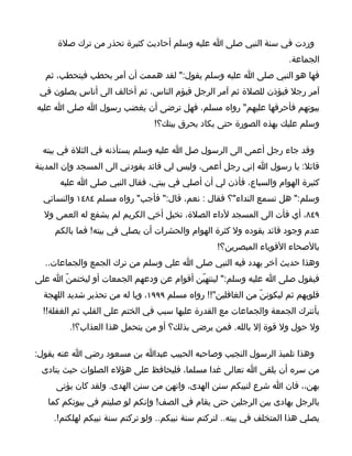 ‫وردت في سنة النبي صلى ا عليه وسلم أحاديث كثيرة تحذر من ترك صلة‬
                                                                     ‫الجماعة.‬
  ‫فها هو النبي صلى ا عليه وسلم يقول:" لقد هممت أن آمر بحطب فيتحطب، ثم‬
 ‫آمر رجل فيؤذن للصلة ثم آمر الرجل فيؤم الناس، ثم أخالف الى أناس يصلون في‬
‫بيوتهم فأحرقها عليهم" رواه مسلم، فهل ترضى أن يغضب رسول ا صلى ا عليه‬
                                ‫وسلم عليك بهذه الصورة حتى يكاد يحرق بيتك؟!‬

 ‫وقد جاء رجل أعمى الى الرسول صل ا عليه وسلم يستأذنه في الثلة في بيته‬
‫قائل: يا رسول ا إني رجل أعمى، وليس لي قائد يقودني الى المسجد وإن المدينة‬
      ‫كثيرة الهوام والسباع، فأذن لي أن أصلي في بيتي، فقال النبي صلى ا عليه‬
  ‫وسلم:" هل تسمع النداء"؟ فقال : نعم، قال:" فأجب" رواه مسلم ٤٨٤١ والنسائي‬
  ‫٩٤٨، أي فأت الى المسجد لداء الصلة، تخيل أخي الكريم لم يشفع له العمى ول‬
     ‫عدم وجود قائد يقوده ول كثرة الهوام والحشرات أن يصلي في بيته! فما بالكم‬
                                                 ‫بالصحاء القوياء المبصرين؟!‬
  ‫وهذا حديث آخر يهدد فيه النبي صلى ا علي وسلم من ترك الجمع والجماعات..‬
‫فيقول صلى ا عليه وسلم:" لينتهيّن أقوام عن ودعهم الجمعات أو ليختمنّ ا على‬
  ‫قلوبهم ثم ليكوننّ من الغافلين"!! رواه مسلم ٩٩٩١، ويا له من تحذير شديد اللهجة‬
  ‫بأنترك الجمعة والجماعات مع القدرة عليها سبب في الختم على القلب ثم الغفلة!!‬
         ‫ول حول ول قوة إل بالله. فمن يرضى بذلك؟ أو من يتحمل هذا العذاب؟!.‬

‫وهذا تلميذ الرسول النجيب وصاحبه الحبيب عبدا بن مسعود رضي ا عنه يقول:‬
 ‫من سره أن يلقى ا تعالى غدا مسلما، فليحافظ على هؤلء الصلوات حيث ينادى‬
     ‫بهن،، فان ا شرع لنبيكم سنن الهدى، وانهن من سنن الهدى. ولقد كان يؤتى‬
   ‫بالرجل يهادى بين الرجلين حتى يقام في الصف! وإنكم لو صليتم في بيوتكم كما‬
    ‫يصلي هذا المتخلف في بيته.. لتركتم سنة نبيكم.. ولو تركتم سنة نبيكم لهلكتم!.‬
 