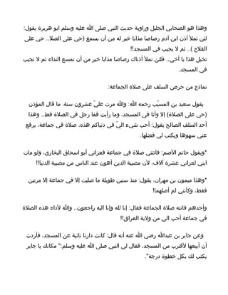 ‫وهذا هو الصحابي الجليل وراوية حديث النبي صلى ا عليه وسلم ابو هريرة يقول:‬
‫لئن تمل أذن ابن آدم رصاصا مذابا خير له من أن يسمع )حي على الصل.. حي على‬
                                            ‫الفلح (.. ثم ل يجيب في المسجد!!‬
‫تخيل هذا يا أخي.. فلئن تمل أذناك رصاصا مذابا خير من أن تمسع النداء ثم ل تجيب‬
                                                                ‫في المسجد.‬

                                   ‫نماذج من حرص السلف على صلة الجماعة:‬

  ‫يقول سعيد بن المسيّب رحمه ا: وا مرت عليّ عشرون سنة، ما قال المؤذن‬
  ‫)حي على الصلة( إل وأنا في المسجد، وما رأيت قفا رجل في الصلة قط.. وهذا‬
 ‫أحد السلف الصالح يقول: أحب شيء اليّ في دنياكم هذه، صلة في جماعة، يرفع‬
                                                ‫عني سهوها ويكتب لي فضلها.‬

‫*ويقول حاتم الصم: فاتتني صلة في جماعة فعزاني أبو اسحاق البخاري، ولو مات‬
     ‫ابني لعزاني عشرة آلف، لن مصيبة الدين أهون عند الناس من مصيبة الدنيا!!‬

  ‫*وهذا ميمون بن مهران، يقول: منذ سنين طويلة ما صليت إل في جماعة إل مرتين‬
                                                     ‫فقط، وكأنني لم أصلهما!‬

‫وأحدهم فاتته صلة الجماعة فقال: إنا لله وإنا اليه راجعون.. وا لداء هذه الصلة‬
                                        ‫في جماعة أحب الي من ولية العراق!!‬

 ‫وعن جابر بن عبدا رضي ا عنه أنه قال: كانت دارنا نائية عن المسجد، فأردت‬
 ‫أن أبيعها لقترب من المسجد، فقال لي النبي صلى ا عليه وسلم:" مكانك يا جابر‬
                                                  ‫يكتب لك بكل خطوة درجة".‬
 