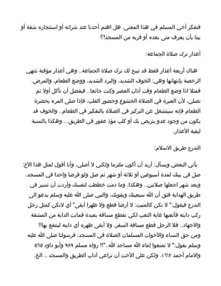 ‫فتفكر أخي المسلم في هذا المعنى. هل اهتم أحدنا عند شرائه أو استئجاره شقة أو‬
                                 ‫بيتا بأن يعرف متى بعده أو قربه من المسجد!؟‬

                                                     ‫أعذار ترك صلة الجماعة:‬

  ‫هناك أربعة أعذار فقط قد تبيح لك ترك صلة الجماعة.. وهي أعذار مؤقتة تنتهي‬
    ‫الرخصة بإنتهائها وهي: الخوف الشديد، والبرد الشديد، ووضع الطعام، والمرض.‬
      ‫فمثل اذا وضع الطعام وقت أذان العصر وكنت جائعا.. فيفضل أن تأكل أول ثم‬
     ‫تصلي، لن العبرة في الصلة الخشوع وحضور القلب، فإذا صلى المرء بحضرة‬
    ‫الطعام فإنه سينشغل عن التركيز في الصلة بالتفكير في الطعام.. والخوف قد‬
    ‫يكون من وجود عدو يتربص بك أو كلب مؤذ عقور في الطريق... وهكذا بالنسبة‬
                                                                 ‫لبقية العذار.‬

                                                        ‫التدرج طريق السلم:‬

‫يأتي البعض ويسأل: أريد أن أكون ملتزما ولكني ل أصلي، وأنا أقول لمثل هذا الخ:‬
 ‫صل في بيتك لمدة أسبوعين أو ثلثة أو شهر ثم صل ولو فرضا واحدا في المسجد،‬
   ‫وبعد شهر اجعلها صلتين.. وهكذا. وما دمت خططت لنفسك وأردت أن تسير في‬
   ‫طريق الهداية فثق أن ا سيعينك ويقويك، والنبي صلى ا عليه وسلم يدعو الى‬
  ‫التدرج فيقول:" ل تكن كالمنبت: ل أرضا قطع ول ظهرا أبقى" أي لتكن كمثل رجل‬
    ‫ركب دابته فأتعبها غاية التعب لكي تقطع مسافة بعيدة فماتت الدابة من المشقة‬
       ‫والجهاد.. فل الرجل قطع مسافة السفر، ول أبقى ظهره أي دابته لينتفع بها!!‬
  ‫ومن حق النساء والخوات المسلمات الصلة في المسجد، فرسولنا صلى ا عليه‬
     ‫وسلم يقول:" ل تمنعوا إماء ا مساجد ا.."!! رواه مسلم ٩٨٩ وأبو داود ٥٦٥‬
     ‫والمام أحمد ٢٦١. ولكن على الخت أن تراعي آداب الطريق والمسجد .. الخ.‬
 