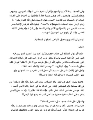 ‫وفي المسجد، بيئة اليمان والتقوى والقرآن، تتعرف على اخوانك المؤمنين، وتحبهم..‬
‫وتتعلم القرآن.. والحديث.. الخ، وتصير متدينا حقا..!! واعلموا أن الحفاظ على الصلة‬
   ‫جماعة في المسجد من علمات اليمان. يقول الرسول صلى ا عليه وسلم:" إذا‬
  ‫رأيتم الرجل يعتاد المساجد فاشهدوا له باليمان".. ويقول ا عز وجل:} انما يعمر‬
  ‫مساجد ا من آمن بالله واليوم الخر وأقام الصلة وآتى الزكاة ولم يخش ال ا‬
                                 ‫فعسى أولئك أن يكونوا من المهتدين{ التوبة ٨١.‬

                          ‫*واعلم أن الخشوع يتحصل غالبا في الصلوات الجماعية.‬

                                                                        ‫بشرى:‬

   ‫علمنا أن ثواب الصلة في جماعة عظيم ولكن أختم بهذا الحديث الذي يبين فيه‬
‫النبي صلى ا عليه وسلم ثواب أو بعض ثواب الرجل المواظب على صلة الجماعة..‬
‫ففي حديث السبعة الذين يظلهم ا في ظل عرشه يوم ل ظل ال ظله:" ورجل قلبه‬
            ‫معلق بالمساجد". رواه البخاري ٠٦٦ ومسلم ٧٧٣٢ والمام أحمد ٢٩٣٤.‬
    ‫وتأمل قول )قلبه(، فلم يقل: جسده، لن عمل القلب أهم من عما الجوارح، ولو‬
                              ‫تعلق القلب بالمسجد لنساقت اليه الجوارح انسياقا.‬

‫وهذه بشرى أخرى عن فضل بناء المساجد. يقول النبي صلى ا عليه وسلم:" من‬
 ‫بنى لله مسجدا، ولو كمفحص قطاة، بنى ا له بيتا في الجنة رواه المام أحمد ١‬
 ‫١٤٢.. ومعنى مفحص قطاة: عش طائر.. والقطاة هذا طائر إذا أراد أن يضع البيض‬
             ‫يحفر له في التلاب حفرة صغيرة جدا مثل القب ثم يضع فيها البيض!!‬

                                ‫والسؤال: هل هناك مسجد مثل مفحص القطاة؟ّ‬
  ‫الجواب: ل.. والمعنى أنك لو شاركت في بناء مسجد، ولو بدراهم معدودة، بنى ا‬
  ‫لك بيتا في الجنة!! وتأمل كيف أن ا عز وجل لم يجعل الثواب والفضلية للغنياء‬
 