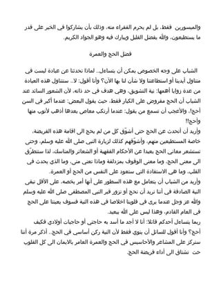 ‫والميسورين فقط، بل لم يحرم الفقراء منه، وذلك بأن يشاركوا في الخير على قدر‬
                  ‫ما يستطيعون، وا يفضل القليل ويبارك فيه وهو الجواد الكريم.‬

                              ‫فضل الحج والعمرة‬

 ‫الشباب على وجه الخصوص يمكن أن يتساءل.. لماذا تحدثنا عن عبادة ليست في‬
 ‫متناول أيدينا أو استطاعتنا ول شأن لنا بها الن؟ وأنا أقول: ل.. سنتناول هذه العبادة‬
‫من عدة زوايا أهمها: نية التشويق، وهي هدف في حد ذاته، لن الشعور السائد عند‬
‫الشباب أن الحج مفروض على الكبار فقط، حيث يقول البعض: عندما أكبر في السن‬
  ‫أحج!، والعجب أن تسمع من يقول: عندما أرتكب معاص بعدها أذهب لتوب منها‬
                                                                           ‫وأحج!!‬
    ‫وأريد أن أتحدث عن الحج حتى أشوّق كل من لم يحج الى اقامة هذه الفريضة،‬
 ‫خاصة المستطيعين منهم، وأشوّقهم كذلك لزيارة النبي صلى ا عليه وسلم، وحتى‬
 ‫تستشعر معاني الحج بعيدا عن الحكام الفقهية أو الشعائر والمناسك، لذا سنتطرّق‬
  ‫الى معنى الحج، وما معنى الوقوف بمزدلفة وماذا تعني منى، وما الذي يحدث في‬
            ‫القلب، وما هي الستفادة التي ستعود على النفس من الحج أو العمرة.‬
 ‫وأريد من الشباب أن يتعامل مع هذه السطور على أنها أمر يخصه، على القل تبقى‬
 ‫النية الصادقة في أننا نريد أن نحج أو نزور قبر النبي المصطفى صلى ا عليه وسلم‬
  ‫وا عز وجل عندما يرى في قلوبنا اخلصا في هذه النية فسوف يعيننا على الحج‬
                                       ‫في العام القادم، وهذا ليس على ا ببعيد.‬
     ‫ربما يتساءل أحدكم قائل: أنا ل أجد ما أسد به حاجتي أو حاجيات أولدي فكيف‬
‫أحج؟ وأنا أقول للسائل أن ينوي فقط لن النية ركن أساسي في الحج.. أذكر مرة أننا‬
 ‫سنركز على المشاعر والحاسيس في الحج والعمرة العامر باليمان الى كل القلوب‬
                                                ‫حت تشتاق الى أداء فريضة الحج.‬
 