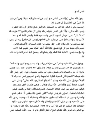 ‫فضل الحج:‬

 ‫يقول ا تعالى:} ولله على الناس حج البيت من استطاع اليه سبيل، ومن كفر فإن‬
                                           ‫ا غنيّ عن العالمين{ آل عمرت ٧٩.‬
  ‫ومناسبة مجيء الكفر هنا هو أن المستغني الرافض للحج داخل في دائة خطيرة.‬
‫ويقول ا تعالى:} وأذّن في الناس يأتوك رجال وعلى كل ضامر{ الحج ٧٢، ونرى هنا‬
    ‫كلمة " أذّن" تعني: أوصل الصوت للناس وأسماعهم فقط واجعل كلمة الحج تمل‬
‫الذان و } يأتوك رجال{ تعني مرتجلين على أقدامهم }وعلى كل ضامر{ يريد ان يقول:‬
    ‫إنهم سيأتون من كل مكان على خيل متعب من طول المسافة، فأصبحت الخيل‬
    ‫ضامرة أي متعبة من كل فج عميق. ولذا فأنا أدعو القرّاء ممن بلغهم هذا الذان‬
‫وكانوا يستطيعون الجابة هذا العام ولم يفعلوا أم يجددوا النية للعام القادم ان شاء‬
                                                                           ‫ا.‬

 ‫ويقول صلى ا عليه وسلم:" من حجّ فلم يرفث ولم يفسق رجع كيوم ولدته أمه"‬
‫رواه البخاري ٨١ ٩١، ومسلم الحديث ٨٧٢٣، والترمذي ١١٨ والمام أحمد ٠١٤. ومعنى‬
 ‫يرفث: أي يقرب النساء، ولم يفسق، يعني لم يرتكب معصية. ويقول النبي صلى ا‬
  ‫عليه وسلم:" العمرة الى العمرة كفارة لما بينهما والحج المبروور ليس له جزاء ال‬
   ‫الجنة"، ويقول صلى ا عليه وسلم :" الحجّاج العمّار وفد ا تعالى" وتخيل أخي‬
    ‫المؤمن عندما تكون وافدا على ا تبارك وتعالى، ونحن نعلم ما الذي يفعل مع‬
   ‫الوفود من البشر من حيث حفاوة الستقبال وكرم الضيافة، وهذا من البشر للبشر،‬
  ‫فما بالنا باستقبال المولى عز وجل لوفده؟ لكي تتذوق ذلك يكفي أن تذهب للحج‬
‫والعمرة وسترى ان شاء ا كيف تكون حفاوة ا واستقباله لك، وحديث رسول ا‬
   ‫صلى ا عليه وسلم يقول:" الحجاج والعمار وفد ا ان دعوه أجابهم وان سألوه‬
  ‫أعطاهم وان استغفروه غفر لم" ابن ماجه ٢٩٨٢. ويقول صلى ا عليه وسلم:" يا‬
 ‫أيها الناس قد فرض ا عليكم الحج"، فقيل: أوكل عام يا رسول ا؟ فسكت صلى‬
 