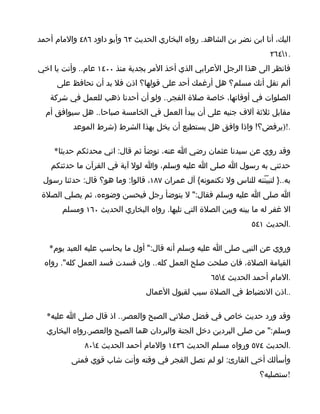‫اليك، أنا ابن نضر بن الشاهد. رواه البخاري الحديث ٣٦ وأبو داود ٦٨٤ والمام أحمد‬
                                                                        ‫.١٤٦٢‬
‫فانظر الى هذا الرجل العرابي الذي أخذ المر بجدية منذ ٠٠٤١ عام.. وأنت يا اخي‬
     ‫ألم تقل أنك مسلم؟ هل أرغمك أحد على قولها؟ اذن فل بد أن تحافظ على‬
   ‫الصلوات في أوقاتها، خاصة صلة الفجر.. ولو أن أحدنا ذهب للعمل في شركة‬
  ‫مقابل ثلثة آلف جنيه على أن يبدأ العمل في الخامسة صباحا.. هل سيوافق أم‬
          ‫.!)يرفض؟! واذا وافق هل يستطيع أن يخل بهذا الشرط )شرط الموعد‬

     ‫وقد روي عن سيدنا عثمان رضي ا عنه، توضأ ثم قال: اني محدثكم حديثا*‬
    ‫حدثني به رسول ا صلى ا عليه وسلم، وا لول آية في القرآن ما حدثتكم‬
 ‫به..} لتبيّنّنه للناس ول تكتمونه{ آل عمران ٧٨١، قالوا: وما هو؟ قال: حدثنا رسول‬
 ‫ا صلى ا عليه وسلم فقال:" ل يتوضأ رجل فيحسن وضوءه، ثم يصلي الصلة‬
       ‫ال غفر له ما بينه وبين الصلة التي تليها. رواه البخاري الحديث ٠٦١ ومسلم‬
                                                                  ‫.الحديث ١٤٥‬

   ‫وروي عن النبي صلى ا عليه وسلم أنه قال:" أول ما يحاسب عليه العبد يوم*‬
  ‫القيامة الصلة، فان صلحت صلح العمل كله.. وان فسدت فسد العمل كله". رواه‬
                                                     ‫.المام أحمد الحديث ٤٥٦‬
                                 ‫..اذن النضباط في الصلة سبب لقبول العمال‬

  ‫وقد ورد حديث خاص في فضل صلتي الصبح والعصر.. اذ قال صلى ا عليه*‬
  ‫وسلم:" من صلى البردين دخل الجنة والبردان هما الصبح والعصر.رواه البخاري‬
              ‫.الحديث ٤٧٥ ورواه مسلم الحديث ٦٣٤١ والمام أحمد الحديث ٤٠٨‬
          ‫وأسألك أخي القارئ: لو لم تصل الفجر في وقته وأنت شاب قوي فمتى‬
                                                                     ‫!ستصليه؟‬
 