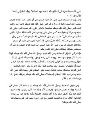 ‫على ا سبحانه وتعالى أن أكون له شفيعا يوم القيامة" .رواه الطبراني ٢١٩٢‬
                                                            ‫والزبيدي ٤٦١٤.‬
‫وفي زيارتك لمسجد النبي صلى ا عليه وسلم يجب أن تجعل هذا اللقاء حقيقيا،‬
 ‫بمعنى أنك لست ذاهبا الى زيارة قبر النبي صلى ا عليه وسلم وانما أنت ذاهب‬
‫للقاء النبي صلى ا عليه وسلم شخصيا، والدليل على ذلك حديث النبي صلى ا‬
‫عليه وسلم الذي يقول فيه:" من صلى عليّ وسلّم قيّض ا ملئكة سيارة تبلغني‬
  ‫سلم من سلم عليّ". حديث آخر يقول فيه صلى ا عليه وسلم:" ما من رجل‬
   ‫يصلي ويسلم عليّ ال ردّ ا عليّ روحي فأردّ عليه" إذن يجب عليك أن تشعر‬
‫بعلقتك وصلتك بالرسول صلى ا عليه وسلم وأن اللقاء لقاء حقيقي، ويجب أن‬
                               ‫تستشعر شوقك لملقاته صلى ا عليه وسلم.‬
‫وانظر الى اشواق الصحابة رضي ا عنهم لرسول ا صلى ا عليه وسلم فهذا‬
  ‫سيدنا بلل وهو يموت تقف زوجته على رأسه وتقول: وا مصيبتاه فيقول لها: ل‬
 ‫تقولي وامصيبتاه ولكن قولي وافرحتاه.. غدا ألقى الحبة محمد وصحبه، فيجب‬
   ‫عليك أن تقول في نفسك: بعد ساعات قليلة، بعد وجود وسائل النقل الحديثة،‬
 ‫القى الحبة محمدا وصحبه، وتخيّل عندما تلقي السلم على رسول ا صلى ا‬
‫عليه وسلم فيرد عليك السلم بإسمك لنه صلى ا عليه وسلم يعرفك فيقول لك:‬
                                                      ‫وعليك السلم يا فلن.‬

‫ومن شوق الصحابة لرسول ا صلى ا عليه وسلم أن أحدهم كان يعيش في‬
 ‫المدينة ووالدته تعيش خارجها، ومرضت الم وأراد هذا البن زيارتها، وكلما خرج‬
 ‫لذلك عاد مرّة أخرى وذلك لثلثة أيام متتالية، وعندما سألته زوجته عن سر تردده‬
 ‫قال لها: أخاف أن أترك المدينة فتقبض روحي وأموت بعيدا عن عين رسول ا‬
                                                       ‫صلى ا عليه وسلم!‬
 
