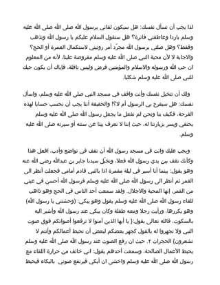 ‫لذا يجب أن تسأل نفسك: هل سيكون لقائي برسول ا صلى ا صلى ا عليه‬
   ‫وسلم باردا وعاطفتي فاترة؟ هل ستقول السلم عليكم يا رسول ا وتذهب‬
   ‫وفقط؟ وهل صلتي برسول ا مجرّد أمر روتيني لستكمال العمرة أو الحج؟‬
 ‫والجابة ل لن محبة النبي صلى ا عليه وسلم مفروضة علينا، لنه من المعلوم‬
‫ان حب ا ورسوله والسلم والمؤمنين فرض وليس نافلة، فإياك أن يكون حبك‬
                                           ‫للنبي صلى ا عليه وسلم شكليا.‬

‫ولك أن تتخيل نفسك وأنت واقف في مسجد النبي صلى ا عليه وسلم، واسأل‬
‫نفسك: هل سيفرح بي الرسول أم ل؟! والحقيقة أننا يجب أن نحسب حسابا لهذه‬
     ‫الفرحة، فكيف بنا ونحن لم نفعل ما يجعل رسول ا صلى ا عليه وسلم‬
 ‫يحتفي ويسر بزيارتنا له، حيث إننا ل نعرف ييئا عن سنته أو سيرته صلى ا عليه‬
                                                                    ‫وسلم.‬

  ‫ويجب عليك وانت في مسجد رسول ا أن تقف في تواضع وأدب، افعل هذا‬
‫وكأنك تقف بين يدي رسول ا فعل، وتخيّل سيدنا جابر بن عبدا رضي ا عنه‬
‫وهو يقول: بينما أنا أسير في ليلة مقمرة اذا بالنبي قادم أمامي فجعلت أنظر الى‬
‫القمر ثم أنظر الى رسول ا صلى ا عليه وسلم فرسول ا أحسن في عيني‬
  ‫من القمر، إنها المحبة والجلل. ولقد سمعت أحد الناس في الحج وهو ذاهب‬
 ‫للقاء رسول ا صلى ا عليه وسلم يقول وهو يبكي: )وحشتني يا رسول ا(‬
     ‫وهو يكررها، ورأيت رجل ومعه طفلة وكان يبكي عند رسول ا وأشير اليه‬
  ‫بالسكوت، فالله تعالى يقول:} يا أيها الذين آمنوا ل ترفعوا أصواتكم فوق صوت‬
     ‫النبي ول تجهروا له بالقول كجهر بعضكم لبعض أن تحبط أعمالكم وأنتم ل‬
 ‫تشعرون{ الحجرات ٢. حيث ان رفع الصوت عند رسول ا صلى ا عليه وسلم‬
 ‫يحبط العمال الصالحة، وسمعت أحدهم يقول: اني خائف من حرارة اللقاء مع‬
 ‫رسول ا صلى ا عليه وسلم واخشى ان أبكي فيرتفع صوتي بالبكاء فيحبط‬
 