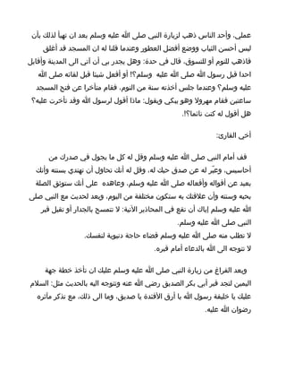 ‫عملي، وأحد الناس ذهب لزيارة النبي صلى ا عليه وسلم بعد ان تهيأ لذلك بأن‬
    ‫لبس أحسن الثياب ووضع أفضل العطور وعندما قلنا له ان المسجد قد أغلق‬
‫فاذهب للنوم أو للتسوق، قال في حدة: وهل يجدر بي أن آتي الى المدينة وأقابل‬
   ‫احدا قبل رسول ا صلى ا عليه وسلم؟! أو أفعل شيئا قبل لقائه صلى ا‬
  ‫عليه وسلم؟ وعندما جلس أخذته سنة من النوم، فقام متأخرا عن فتح المسجد‬
 ‫ساعتين فقام مهرول وهو يبكي ويقول: ماذا أقول لرسول ا وقد تأخرت عليه؟‬
                                                  ‫هل أقول له كنت نائما؟!.‬

                                                              ‫أخي القارئ:‬

      ‫قف أمام النبي صلى ا عليه وسلم وقل له كل ما يجول في صدرك من‬
  ‫أحاسيس، وعبّر له عن صدق حبك له، وقل له أنك تحاول أن تهتدي بسنته وأنك‬
  ‫بعيد عن أقواله وأفعاله صلى ا عليه وسلم، وعاهده على أنك ستوثق الصلة‬
‫بحبه وسنته وأن علقتك به ستكون مختلفة من اليوم، وبعد لحديث مع النبي صلى‬
    ‫ا عليه وسلم إياك أن تقع في المحاذير التية: ل تتمسح بالجدار أو تقبل قبر‬
                                                 ‫النبي صلى ا عليه وسلم.‬
                  ‫ل تطلب منه صلى ا عليه وسلم قضاء حاجة دنيوية لنفسك.‬
                                         ‫ل تتوجه الى ا بالدعاء أمام قبره.‬

     ‫وبعد الفراغ من زيارة النبي صلى ا عليه وسلم عليك ان تأخذ خطة جهة‬
‫اليمين لتجد قبر أبي بكر الصديق رضي ا عنه وتتوجه اليه بالحديث مثل: السلم‬
  ‫عليك يا خليفة رسول ا يا أرق الفئدة يا صديق، وما الى ذلك، مع تذكر مآثره‬
                                                          ‫رضوان ا عليه.‬
 
