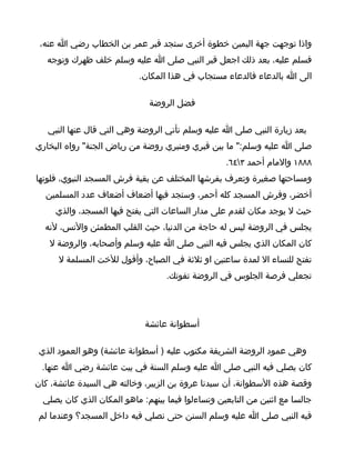 ‫واذا توجهت جهة اليمين خطوة أخرى ستجد قبر عمر بن الخطاب رضي ا عنه،‬
   ‫فسلم عليه، بعد ذلك اجعل قبر النبي صلى ا عليه وسلم خلف ظهرك وتوجه‬
                            ‫الى ا بالدعاء فالدعاء مستجاب في هذا المكان.‬

                              ‫فضل الروضة‬

   ‫بعد زيارة النبي صلى ا عليه وسلم تأتي الروضة وهي التي قال عنها النبي‬
‫صلى ا عليه وسلم:" ما بين قبري ومنبري روضة من رياض الجنة" رواه البخاري‬
                                                   ‫٨٨٨١ والمام أحمد ٣٤٦.‬
‫ومساحتها صغيرة وتعرف بفرشها المختلف عن بقية فرش المسجد النبوي، فلونها‬
  ‫أخضر، وفرش المسجد كله أحمر، وستجد فيها أضعاف أضعاف عدد المسلمين‬
     ‫حيث ل يوجد مكان لقدم على مدار الساعات التي يفتح فيها المسجد، والذي‬
  ‫يجلس في الروضة ليس له حاجة من الدنيا، حيث القلب المطمئن والنس، لنه‬
   ‫كان المكان الذي يجلس فيه النبي صلى ا عليه وسلم وأصحابه، والروضة ل‬
      ‫تفتح للنساء ال لمدة ساعتين او ثلثة في الصباح، وأقول للخت المسلمة ل‬
                                   ‫تجعلي فرصة الجلوس في الروضة تفوتك.‬




                             ‫أسطوانة عائشة‬

 ‫وهي عمود الروضة الشريفة مكتوب عليه ) أسطوانة عائشة( وهو العمود الذي‬
 ‫كان يصلي فيه النبي صلى ا عليه وسلم السنة في بيت عائشة رضي ا عنها.‬
‫وقصة هذه السطوانة، أن سيدنا عروة بن الزبير، وخالته هي السيدة عائشة، كان‬
  ‫جالسا مع اثنين من التابعين وتساءلوا فيما بينهم: ماهو المكان الذي كان يصلي‬
‫فيه النبي صلى ا عليه وسلم السنن حتى نصلي فيه داخل المسجد؟ وعندما لم‬
 