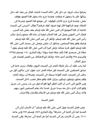 ‫يعرفوا سكت عروة، ثم دخل على خالته السيدة عائشة، فقال من معه: لقد دخل‬
    ‫يسألها، فلنر ما ستقول له ونقلده، وعندما خرج جاء بجوار هذا العمود ووقف‬
    ‫يصلي، وعندما فرغ جرى الثنان للوقوف في موضع هذا العمود وشرعا في‬
‫الصلة، وبعد فراغهما قال لهما عروة: أوقد عرفتم؟! وقال: أخبرتني أمي السيدة‬
  ‫عائشة أن هذا الموضع كان النبي صلى ا عليه وسلم يقف يصلي فيه السنن..‬
‫فتعال أخي المؤمن وصلّ في هذا المكان فيقينا إن شاء ا ستضع رأسك مكان‬
     ‫رأس النبي صلى ا عليه وسلم، وأنظر الى منبر النبي صلى ا عليه وسلم‬
‫وتخيله وهو يعظ المسلمين، وحاول أن تجلس وتصلي في مسجد النبي صلى ا‬
 ‫عليه وسلم أطول فترة ممكنة، وصل كثيرا لن النبي صلى ا عليه وسلم يقول:"‬
‫صلة في مسجدي هذا بألف صلة فيما سواه" رواه البخاري ٠٩١١ ومسلم ٥٤٦٣٣‬
  ‫والترمذي ٥٢٣ والمام أحمد ٤٥٢. وكذلك انو العتكاف من العصر للعشاء على‬
                                                               ‫سبيل المثال.‬
 ‫كما يجب عليك أن تبكر لصلة الفجر في المسجد النبوي، وهناك سترى عجبا في‬
‫تسابق المسلمين على المسجد قبل صلة الفجر حيث تقول: إنني سأكون أول من‬
   ‫يذهب الى المسجد، فتجد أفواجا تسبقك الى المسجد، وصدقا إن برؤتك العابد‬
     ‫وهم يصلون ويتيتلون ويبكون يتزلزل قلبك وهو منظر عجيب داخل المسجد.‬
 ‫ومن المور التي أحب أن ألفت النظر اليها هو الدخول من باب يسمى باب جبريل‬
    ‫وهو الباب الذي دخل منه سيدنا جبريل عندما جاء يعلم المسلمين أمور دينهم‬
         ‫وأخذ يسأل النبي صلى ا عليه وسلم عن السلم واليمان والحسان.‬

                               ‫فضل المدينة‬

     ‫وعن فضل المدينة يقول النبي صلى ا عليه وسلم:" ان اليمان ليأزر الى‬
  ‫المدينة كما تأزر الحية الى جحرها" رواه البخاري ٦٧٨١ ومسلم ٢٧٣ وابن ماجه‬
  ‫١١١٣. يعني أن اليمان يفرّ الى المدينة كما تفر الحية الى جحرها. وفي المدينة‬
 