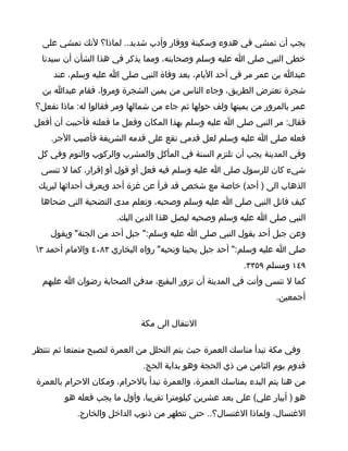 ‫يجب أن تمشي في هدوء وسكينة ووقار وأدب شديد.. لماذا؟ لنك تمشي على‬
  ‫خطى النبي صلى ا عليه وسلم وصحابته، ومما يذكر في هذا الشأن أن سيدنا‬
     ‫عبدا بن عمر مر في أحد اليام، بعد وفاة النبي صلى ا عليه وسلم، عند‬
  ‫شجرة تعترض الطريق، وجاء الناس من يمين الشجرة ومروا، فقام عبدا بن‬
‫عمر بالمرور من يمينها ولف حولها ثم جاء من شمالها ومر فقالوا له: ماذا تفعل؟‬
‫فقال: مر النبي صلى ا عليه وسلم بهذا المكان وفعل ما فعلته فأحببت أن أفعل‬
    ‫فعله صلى ا عليه وسلم لعل قدمي تقع على قدمه الشريفة فأصيب الجر.‬
 ‫وفي المدينة يجب أن تلتزم السنة في المأكل والمشرب والركوب والنوم وفي كل‬
  ‫شيء كان للرسول صلى ا عليه وسلم فيه فعل أو قول أو إقرار، كما ل تنسى‬
 ‫الذهاب الى ) أحد( خاصة مع شخص قد قرأ عن غزة أحد ويعرف أحداثها ليريك‬
  ‫كيف قاتل النبي صلى ا عليه وسلم وصحبه، وتعلم مدى التضحية التي ضحاها‬
                      ‫النبي صلى ا عليه وسلم وصحبه ليصل هذا الدين اليك.‬
    ‫وعن جبل أحد يقول النبي صلى ا عليه وسلم:" جبل أحد من الجنة" ويقول‬
‫صلى ا عليه وسلم:" أحد جبل يحبنا ونحبه" رواه البخاري ٣٨٠٤ والمام أحمد ٣‬
                                                         ‫٩٤١ ومسلم ٩٥٣٣.‬
  ‫كما ل تنسى وأنت في المدينة أن تزور البقيع، مدفن الصحابة رضوان ا عليهم‬
                                                                 ‫أجمعين.‬

                             ‫النتقال الى مكة‬

‫وفي مكة تبدأ مناسك العمرة حيث يتم التحلل من العمرة لتصبح متمتعا ثم تنتظر‬
                             ‫قدوم يوم الثامن من ذي الحجة وهو بداية الحج.‬
‫من هنا يتم البدء بمناسك العمرة، والعمرة تبدأ بالحرام، ومكان الحرام بالعمرة‬
        ‫هو ) أبيار علي( على بعد عشرين كيلومترا تقريبا، وأول ما يجب فعله هو‬
            ‫الغتسال، ولماذا الغتسال؟.. حتى تتطهر من ذنوب الداخل والخارج.‬
 