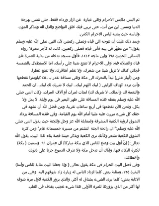 ‫ثم البس ملبس الحرام وهي عبارة عن ازار ورداء فقط، حتى تنسى بهرجة‬
  ‫الدنيا وتنسى ابن من أنت، حتى تربي فيك خلق التواضع والذل لله وتتذكر الموت‬
                                        ‫ولباسه حيث يشبه لباس الحرام الكفن.‬
‫وبعد ذلك عليك أن تتوجه الى قباء وتصلي ركعتين لن النبي صلى ا عليه وسلم‬
   ‫يقول:" من تطهّر في بيته فأتى قباء فصلى ركعتين، كانت له كأجر عمرة" رواه‬
  ‫النسائي الحديث ٨٩٦ وابن ماجه ٢١٤١، فأول مسجد تدخله من بداية العمرة هو‬
‫قباء والصلة فيه، وفي الحرام ل تضع شيئا على رأسك، اما الستظلل بالشمسة‬
         ‫فجائز، كذلك ل نزيل شيئا من شعرك، ول تقلم أظافرك، ول تضع عطرا.‬
 ‫ومن )أبيار علي( تبدأ بالتحرك الى مكة وهي مسافة تقدر بـ ٠٥٤ كيلومترا تقطعها‬
    ‫وأنت تردد الهتاف الرابني ) لبيك اللهم لبيك.. لبيك ل شريك لك لبيك.. ان الحمد‬
‫والنعمة لك والملك.. ل شريك لك( لمئات لمرات أو آلف المرات، وكان النبي صلى‬
    ‫ا عليه وسلم يقطه هذه المسافة على ظهر البعير في يوم وليلة، ل يمل ول‬
    ‫يكل، ونحن الن نقطعها في أربع ساعات تقريبا، ومن فضل ا أن تشهد في‬
  ‫حقك كل شيء مررت عليه ملبيا أمام ا يوم القيامة، وفي هذه المسافة يزداد‬
‫الشوق لرؤية الكعبة المشرفة ولمقابلة ا عز وجل وللجنة حيث يقول النبي صلى‬
   ‫ا عليه وسلم:" ان رائحة الجنة لتشتم من مسيرة خمسمائة عام" ومن كثرة‬
‫الشوق للكعبة تشعر وكأنك ترى الكعبة وتذكر حينئذ قصة بناء هذا البيت، يقول ا‬
 ‫تعالى:} إنّ أول بيت وضع للناس الذي ببكة مباركا{ آل عمران ٦٩، وسميت ) بكة(‬
        ‫لكثرة البكاء فيها، وإيّاك أن تدخل مكة ول تذرف الدموع حزنا على ذنوبك‬
                                                                     ‫وأخطائك.‬
‫وفي فضل البيت الحرام في مكة يقول تعالى:} وإذ جعلنا البيت مثابة للناس وأمنا{‬
    ‫البقرة ٥٢١، ومثابة يعني كلما ازداد الناس له زيارة زاد شوقهم اليه، وهي من‬
 ‫الثابة يعني: كلما يرى الشيء يشتاق له أكثر. والذي يزور الكعبة لول مرة شوقه‬
       ‫لها أكثر من الذي يزورها للمرة الولى هذا شيء عجيب يقذف في القلب.‬
 