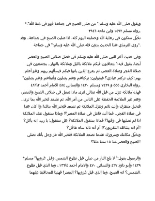 ‫ويقول صلى ا عليه وسلم:" من صلى الصبح في جماعة فهو في ذمة ا".*‬
                                         ‫.رواه مسلم ٢٩٤١ وابن ماجه ٦٤٩٣‬
‫تخيّل ستكون في رعاية ا وحمايته اليوم كله، اذا صليت الصبح في جماعة.. وقد‬
       ‫."روى الترمذي هذا الحديث بدون قله صلى ا عليه وسام:" في جماعة‬

    ‫وفي حديث آخر للنبي صلى ا عليه وسلم في فضل صلتي الصبح والعصر‬
   ‫أيضا، يقول فيه:" يتعاقبون فيكم ملئكة بالليل وملئكة بالنهار.. يجتمعون في‬
  ‫صلة الفجر وصلة العصر، ثم يعرج الذين باتوا فيكم فيسألهم ربهم وهو أعلم‬
 ‫بهم: كيف تركتم عبادي؟ فيقولون: تركناهم وهم يصلون وأتيناهم وهم يصلون"‬
      ‫.رواه البخاري ٥٥٥ و ٩٢٤٧ ومسلم ٠٣٤١ والنسائي ٤٨٤ المام أحمد ٢٦٨٤‬
‫فهذه ملئكة تنزل من قبل ا تعالى لترى ماذا تفعل في صلتي الصبح والعصر،‬
‫وهم غير الملئمة الحفظة على الناس من أمر ا، ثم تصعد لتخبر ا بما ترى..‬
  ‫فتخيل منظرك وأنت نائم وتنزل الملئكة ثم تصعد فتخبر ا بذلك! واا كان هذا‬
 ‫في صلة الفجر.. فما أنت فاعل في صلة العصر؟! وماذا ستقول عنك الملئكة‬
 ‫اذا لم تصليها في وقتها؟ فماذا ستقول الملئكة؟ هل ستقول: يا رب، انه يأكل؟‬
                           ‫!أم انه يشاهد التلفزيون؟! أم أنه تائه ساه غافل؟‬
    ‫وتخيّل مكانتك وسرورك عندما تصعد الملئكة فتخبر ا عز وجل بأنك تصلي‬
                                          ‫!الصبح والعصر منذ ٥١ سنة مثل؟‬



 ‫والرسول يقول:" ل يلج النار من صلى قبل طلوع الشمس وقبل غروبها" مسلم*‬
   ‫٩٣٤١ وأبو داود ٧٢٤ والنسائي ٠٧٤ والمام أحمد ٤٦٣١.، وما الذي قبل طلوع‬
     ‫.الشمس؟ انه الصبح، وما الذي قبل غروبها؟ العصر! فهنيئا للمحافظ عليهما‬
 