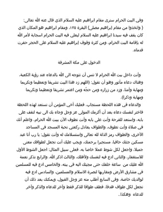 ‫وفي البيت الحرام سترى مقام ابراهيم عليه السلم الذي قال عنه ا تعالى:‬
 ‫} واتخذوا من مقام إبراهيم مصلى{ البقرة ٥٢١، ومقام ابراهيم هو المكان الذي‬
‫كان يقف فيه سيدنا ابراهيم عليه السلم ليعلي فيه البيت الحرام اسجابة لمر ا‬
‫له بإقامة البيت الحرام، ومن كثرة وقوف إبراهيم عليه السلم على الحجر حفرت‬
                                                                   ‫قدماه.‬

                        ‫الدخول على مكة المشرفة‬

 ‫وأنت داخل بيت ا الحرام ل تنس أن تتوجه الى ا بالدعاء عند رؤية الكعبة،‬
  ‫وهناك دعاء مأثور وهو أن تقول: )اللهم زد هذا البيت تشريفا وتعظيما وتكريما‬
     ‫ومهابة وأمنا، وزد من زراره ومن حجّه ومن اعتمر تشريفا وتعظيما وتكريما‬
                                                            ‫ومهابة وذكرا(.‬
‫والدعاء في هذه اللحظة مستجاب، فعليك أخي المؤمن أن تستعد لهذه اللحظة‬
 ‫فاختر لنفسك دعاء بعد أن أكرمك المولى عز وجل وجاء بك الى نبيه لتقف على‬
‫بابه، واستعد للفرحة وأنت على بابه وأنت تطوف الن ببيت ا الحرام، واعلم أنك‬
     ‫في صلة وأنت تطوف، والطواف يعادل ركعتي تحية المسجد في المساجد‬
  ‫الخرى، والطواف رمز الذلة لله تعالى واستسلمك له وأنت تقول: يا رب أنا عبد‬
   ‫مسكين جئتك حافيا، مستجيرا برحمتك، ويجب عليك أنت تجعل لطوافك معنى‬
‫جميل، واجعل لكل شوط عمل خاصا به، فعلى سبيل المثال: اجعل الشوط الول‬
  ‫للستغفار، والثاني ادع فيه لنفسك ولهلك، والثالث اذكر ا، والرابع تذكر نعمة‬
‫ا عليك من ساعة خلقك حتى مجيئك اليه في بيته، والخامس ادع فيه للمسلمين‬
     ‫في مشارق الرض ومغاربها لنصرة السلم والمسلمين، والسادس ادع فيه‬
    ‫لوالديك خاصة، وفي السابع أطلب منه عز وجل القبول، ويمكنك بعد ذلك أن‬
     ‫تجعل لكل طواف هدفا، فطف طوافا للذكر فقط وآخر للدعاء والذكر وآخر‬
                                                           ‫للدعاء وهكذا..‬
 
