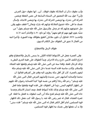 ‫وأنت تطوف تذكر ان الملئكة تظوف فوقك.. أين.. انها تطوف حول العرش‬
     ‫وأين؟ حول ييت ا المعمور في السماء السابعة في نفس النقطة وبنفس‬
   ‫الحركة التي تتحرك بها وبنفس الحركة التي تتحرك بها وبنفس التجاه، واسأل‬
 ‫نفسك ما هي حالة خشوع الملئكة وذلهم لله تبارك وتعالى؟ فطف مثلهم وفي‬
    ‫مثل خشوعهم وذلهم لله عز وجل، والرسول صلى ا عليه وسلم يقول:" من‬
       ‫تشبّه بقوم فهو منهم او هو معهم" رواه أبو داود ١٣٠٤ والمام أحمد ٢٠٥‬
‫والحديث ٢٢٩. فحاول أن تكون ملئكيّ الطبع بطوافك بهذه الصورة. وأخيرا انتبه‬
                           ‫من أفعال ل تجوز في الطواف مثل الكلم الدنيوي.‬

                         ‫طواف الرمل والضطباع‬

‫وفي العمرة تفعل في الشواط الثلثة الولى ما يسمى بالرمل والضطباع وهو‬
 ‫اخراج الكتف اليمن خارج رداء الحرام، وتبدأ الطواف على هيئة الجري البطيء‬
‫وذلك للرجال فقط، وهذا سنة عن النبي صلى ا عليه وسلم وفعلها عليه الصلة‬
  ‫والسلم، وكانت مناسبة هذه السنة عندما دخل النبي صلى ا عليه وسلم مكة‬
     ‫ليقوم بالعمرة، كان كل أهل مكة ينظرون اليه وهم على كفرهم فقالوا: ان‬
    ‫محمدا وأصحابه أصابتهم حمى شديدة وأصابهم المرض فقال النبي صلى ا‬
‫عليه وسلم:" رحم ا رجل أراهم من نفسه قوة" فبدأ الصحابة رضوان ا عليهم‬
   ‫في إظهار أكتافهم اليمنى، وبدأ في الطواف على هذه الهيئة وفعلوا مثلما فعل‬
 ‫النبي صلى ا عليه وسلم وذلك ثلثة أشواط فقط، وبعد انتشار السلم وعندما‬
‫جاء النبي صلى ا عليه وسلم لفتح مكة أتى البيت ليطوف به ففعل ما فعله في‬
 ‫عمرة القضاء، فقال له عمر رضي ا عنه، يا رسول ا: كنت تفعل ذلك لظهار‬
‫قوة المسلمين أمام أهل الكفر فقال له النبي صلى ا عليه وسلم:" هذه سنتي"‬
                         ‫ول بد أن تفعلها وفي نفسك نية إظهار قوة المسلمين.‬
 