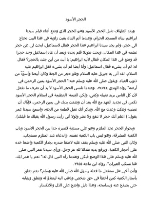 ‫الحجر السود‬

      ‫وبعد الطواف تقبل الحجر السود وهو الحجر الذي وضع أثناء قيام سيدنا‬
  ‫ابراهيم ببناء المسجد الحرام، وعندما أتم البناء بقيت زاوية في هذا البيت تحتاج‬
‫الى حجر، ولم يجد سيدنا ابراهيم هذا الحجر فقال لسماعيل، ابحث لي عن حجر‬
‫نضعه في هذا المكان، وبحث طويل فلم يجده وبعد أن عاد إسماعيل وجد حجرا‬
 ‫قد وضع في هذا المكان فقال لبيه ابراهيم: يا أبت من أين جئت بالحجر؟ فقال‬
     ‫له: لم آت بشيء فقال اسماعيل: وأنا أيضا لم آت بشيء فقل ابراهيم عليه‬
‫السلم. لقد أتى به جبريل عليه السلم وهو حجر من الجنة وكان أبيضا وأسوّدّ من‬
 ‫ذنوب العباد. ويقول صلى ا عليه وسلم عنه:" الحجر السود يمين الرحمن في‬
 ‫أرضه" رواه الهندي ٤٤٧٤٣، وعندما تلمس الحجر السود ل بد أن تعرف ما تفعل‬
‫لن كل الناس يريد تقبيله وكفى، ولكن القيمة العظيمة في استلم الحجر السود‬
 ‫تكمن في تجديد العهد مع ا بعد أن وضعت يديك في يمين الرحمن، فإيّاك أن‬
‫تعصيه وتنكث وعدك مع ا. وتذكر أنك تقبل قطعة من الجنة، واسمع سيدنا عمر‬
‫يقول: ) اعلم أنك حجر ل تنفع ول تضر ولول أني رأيت رسول ا يقبلك ما قبلتك(.‬

‫وبجوار الحجر تجد الملتزم وهو على مستفة قصيرة جدا بين الحجر السود وباب‬
    ‫الكعبة المشرفة، وهو ليس باب الكعبة نفسه، والدعاء عند المتلزم مستجاب،‬
‫وكان النبي صلى ا عليه وسلم يقف عليه لصقا صدره بجدار الكعبة واضعا خده‬
  ‫على أحجار الكعبة، ويرفع يديه متذلل لله عز وجل، ورأى سيدنا عمر النبي صلى‬
‫ا عليه وسلم على هذا الوضع فبكى وعندما رآه النبي قال له:" نعم يا عمر ابك،‬
                                    ‫هنا تسكب العبرات". رواه ابن ماجه ٥٤٩٢.‬
     ‫وأنت أخي هل ستفعل ما فعله رسول ا صلى ا عليه وسلم؟ نعم تعلق‬
    ‫بأستار الكعبة كمن أخطأ في حق شخص وذهب اليه ليعتذؤ له وتعلق وبثيابه‬
              ‫حتى يصفح عنه ويسامحه، وهذا دليل واضح على الذل والنكسار.‬
 