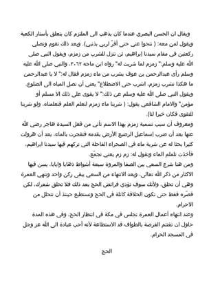 ‫ويقال ان الحسن البصري عندما كان يذهب الى الملتزم كان يتعلق بأستار الكعبة‬
    ‫ويقول لمن معه: ) تنحوا عني حتى أقرّ لربي بذنبي(. وبعد ذلك تقوم وتصلي‬
   ‫ركعتين في مقام سيدنا إبراهيم، ثن تنزل للشرب من زمزم، ويقول النبي صلى‬
 ‫ا عليه وسلم:" زمزم لما شربت له" رواه ابن ماجه ٢٦٠٣، والنبي صلى ا عليه‬
 ‫وسلم رأى عبدالرحمن بن عوف يشرب من ماء زمزم فقال له:" ل يا عبدالرحمن‬
  ‫ما هكذا تشرب زمزم، اشرب حتى الضطلع" يعني أن تصل المياه الى الضلوع.‬
      ‫ويقول النبي صلى ا عليه وسلم عن ذلك:" ل يقوى على ذلك ال مسلم أو‬
‫مؤمن" والمام الشافعي يقول: ) شربنا ماء زمزم لتعلم العلم فتعلمناه، ولو شربنا‬
                                                      ‫للتقوى فكان خيرا لنا(.‬
‫ومعروف أن سبب تسمية زمزم بهذا السم تأتي من فعل السيدة هاجر رضي ا‬
‫عنها بعد أن ضرب إسماعيل الرضيع الرض بقدمه فتفجرت بالماء، بعد أن هرولت‬
 ‫كثيرا بحثا له عن شربة ماء في الصحراء القاحلة التي تركهم فيها سيدنا ابراهيم،‬
                             ‫فأخذت تلملم الماء وتقول له: زم زم يعني تجمّع.‬
   ‫ومن هنا شرع السعي بين الصفا والمروة سبعة أشواط ذهابا وايابا، يسن فيها‬
‫الكثار من ذكر ا تعالى، وبعد النتهاء من السعي يبقى ركن واحد وتنهي العمرة‬
 ‫وهي أن تحلق، ولنك سوف تؤدي فرائض الحج بعد ذلك فل تحلق شعرك، لكن‬
     ‫قصّره فقط حتى تكون الحلقة كانلة في الحج وتستطيع حينئذ أن تتحلل من‬
                                                                    ‫الحرام.‬
    ‫وعند انتهاء أعمال العمرة تجلس في مكة في انتظار الحج، وفي هذه المدة‬
 ‫حاول ان تغتنم الفرصة بالطواف قد الستطاعة لنه أحب عبادة الى ا عز وجل‬
                                                        ‫في المسجد الحرام.‬

                                   ‫الحج‬
 