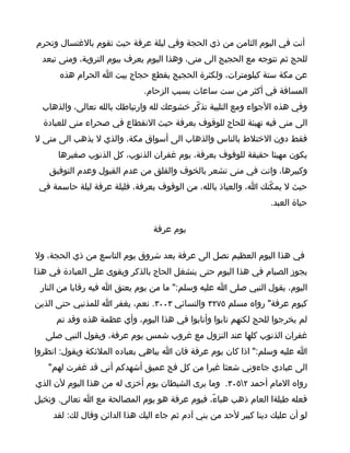 ‫أنت في اليوم الثامن من ذي الحجة وفي ليلة عرفة حيث تقوم بالغتسال وتحرم‬
  ‫للحج ثم تتوجه مع الحجيج الى منى، وهذا اليوم يعرف بيوم التروية، ومنى تبعد‬
      ‫عن مكة ستة كيلومترات، ولكثرة الحجيج يقطع حجاج بيت ا الحرام هذه‬
                              ‫المسافة في أكثر من ست ساعات بسبب الزحام.‬
  ‫وفي هذه الجواء ومع التلبية تذكّر خشوعك لله وارتباطك بالله تعالى، والذهاب‬
  ‫الى منى فيه تهيئة للحاج للوقوف بعرفة حيث النقطاع في صحراء منى للعبادة‬
‫فقط دون الختلط بالناس والذهاب الى أسواق مكة، والذي ل يذهب الى منى ل‬
      ‫يكون مهيئا حقيقة للوقوف بعرفة، يوم غفران الذنوب، كل الذنوب صغيرها‬
    ‫وكبيرها، وانت في منى تشعر بالخوف والقلق من عدم القبول وعدم التوفيق‬
 ‫حيث ل يمكّنك ا، والعياذ بالله، من الوقوف بعرفة، فليلة عرفة ليلة حاسمة في‬
                                                                 ‫حياة العبد.‬

                                ‫يوم عرفة‬

‫في هذا اليوم العظيم تصل الى عرفة بعد شروق يوم التاسع من ذي الحجة، ول‬
‫يجوز الصيام في هذا اليوم حتى ينشغل الحاج بالذكر ويقوى على العبادة في هذا‬
 ‫اليوم، يقول النبي صلى ا عليه وسلم:" ما من يوم يعتق ا فيه رقابا من النار‬
‫كيوم عرفة" رواه مسلم ٥٧٢٣ والنسائي ٣٠٠٣. نعم، يغفر ا للمذنبي حتى الذين‬
     ‫لم يخرجوا للحج لكنهم تابوا وأنابوا في هذا اليوم، وأي عظمة هذه وقد تم‬
   ‫غفران الذنوب كلها عند النزول مع غروب شمس يوم عرفة، ويقول النبي صلى‬
‫ا عليه وسلم:" اذا كان يوم عرفة فان ا يباهي بعباده الملئكة ويقول: انظروا‬
   ‫الى عبادي جاءوني شعثا غبرا من كل فج عميق أشهدكم أني قد غفرت لهم"‬
‫رواه المام أحمد ٢٥٠٣. وما يرى الشيطان يوم أخزى له من هذا اليوم لن الذي‬
‫فعله طيلةا العام ذهب هباءّ، فيوم عرفة هو يوم المصالحة مع ا تعالى. وتخيل‬
     ‫لو أن عليك دينا كبير لحد من بني آدم ثم جاء اليك هذا الدائن وقال لك: لقد‬
 