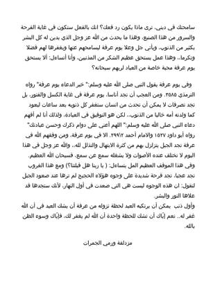 ‫سامحتك في ديني، ترى ماذا يكون رد فعك؟ انك بالفعل ستكون في غاية الفرحة‬
‫والسرور من هذا الصنيع، وهذا ما يحدث من ا عز وجل الذي يدين له كل البشر‬
  ‫بكثير من الذنوب، ويأتي جل وعل يوم عرفة ليسامحهم عنها ويغفرها لهم فضل‬
 ‫وتكرما،، وهذا عمل يستحق عظيم الشكر من المذنبين، وأنا أتساءل: أل يستحق‬
                               ‫يوم عرفة محبة خاصة من العباد لربهم سبحانه؟‬

 ‫وفي يوم عرفة يقول النبي صلى ا عليه وسلم:" خير الدعاء يوم عرفة" رواه‬
‫الترمذي ٥٨٥٣. ومن العجب أن تجد أناسا، يوم عرفة في غاية الكسل والفتور، بل‬
   ‫تجد تصرفات ل يمكن أن تحدث من انسان ستغفر كل ذنوبه بعد ساعات ليعود‬
 ‫كما ولدته أمه خاليا من الذنوب،، لكن هو التوفيق في العبادة، ولذلك أنا لم أفهم‬
  ‫دعاء النبي صلى ا عليه وسلم:" اللهم أعني على دوام ذكرك وحسن عبادتك"‬
 ‫رواه أبو داود ٧٢٥١ والمام أحمد ٢٩٩٢. ال في يوم عرفة، ومن وفقهم ا في‬
‫عرفة تجد الجبل يتزلزل بهم من كثرة البتهال والتذلل لله،، وا عز وجل في هذا‬
  ‫اليوم ل تختلف عنده الصوات ول يشغله سمع عن سمع، فسبحان ا العظيم.‬
  ‫وفي هذا الموقف العظيم المل يتساءل: ) يا ربنا هل قبلتنا؟( ومع هذا الغروب‬
‫تجد عجبا، تجد فرحة شديدة على وجوه هؤلء الحجيج لم ترها عند صعود الجبل‬
 ‫لتقول: ان هذه الوجوه ليست هي التي صعدت في أول النهار، لنك ستجدها قد‬
                                                          ‫علها النور والبشر.‬
‫وأول ذنب يمكن أن يرتكبه العبد لحظة نزوله من عرفة أن يشك العبد في أن ا‬
‫غفر له.. نعم إيّاك أن تشك للحظة واحدة أن ا لم يغفر لك، فإيّاك وسوء الظن‬
                                                                        ‫بالله.‬

                           ‫مزدلفة ورمي الجمرات‬
 