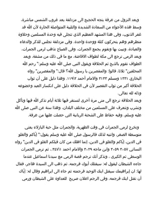 ‫وبعد النزول من عرفة يتجه الحجيج الى مزدلفة بعد غروب الشمس مباشرة،‬
    ‫وسط هذه الجواء من السعادة الشديدة والتلبية المتواصلة الحارة لن ا قد‬
  ‫غفر الذنوب، وفي هذا المشهد العظيم الذي تتجلى فيه وحدة المسلمين وحلوة‬
  ‫منظرهم وهم يتحركون كتلة ووحدة واحدة. وفي مزدلفة تجلس للذكر والدعاء‬
    ‫والعبادة، وتبيت بها وتقوم بجمع الجمرات، وفي الصباح تذهب لرمي الجمرات،‬
     ‫وبعد الرمي ترجع الى مكة لطواف الفاضة، مع ما في ذلك من مشقة، وبعد‬
    ‫الطواف تقوم بالذبح ثم الحلقة ويقول النبي صلى ا عليه وسلم:" رحم ا‬
       ‫المحلقين" ثلثا، قالوا: والمقصرين يا رسول ا؟ قال:" والمقصرين" رواه‬
       ‫البخاري ١٣٣١ ومسلم ٣٣١٣ والمام أحمد ٢٩١١. وهذا دليل على أن ثواب‬
 ‫الحلقة أكبر من ثواب التقصير لن في الحلقة دليل على انكسار العبد وخضوعه‬
                                                              ‫وذله لله تعالى.‬
‫وبعد الحلقة ترجع الى منى مرة أخرى لتستقر فيها ثلثة أيام تذكر ا فيها وتأكل‬
‫وتشرب وتتعرف على المسلمين من مختلف البلدان، وهذا سنة عن النبي صلى ا‬
       ‫عليه وسلم، وفيه حفاظ على الشحنة الربانية التي حصلت عليها من عرفة.‬

     ‫وتخرج لرمي الجمرات في وقت الظهرية، والجمرات مثل حبة البازلء يعني‬
  ‫متوسطة الصغر، وانتبه لذلك فالرسول صلى ا عليه وسلم يقول:" إيّاكم والغلو‬
‫في الدين، إيّاكم والغلو في الدين، إنما اهلك من كان قبلكم الغلو في الدين" رواه‬
   ‫النسائي ٧٥٠٣ ٩٥٠٣ وابن ماجه ٩٢٠٣ والمام احمد ١٧٤٣.، ثم ترمي الجمرات‬
     ‫الوسطى ثم الكبرى ، وتذكر أنك ترجم قصة الرمي مع سيدنا اسماعيل عندما‬
‫جاءه الشيطان ليقول له: سيقتلك أبوك فرجمه، ثم ذهب الى السيدة هاجر، فقال‬
  ‫لها: ان إبراهيمك سيقتل ابنك الوحيد فرجمته ثم جاء الى ابراهيم وقال له: إيّاك‬
    ‫أن تقتل ابنك فرجمه، وفي الرجم اعلن صريح للعداوة على الشيطان ورمي‬
 
