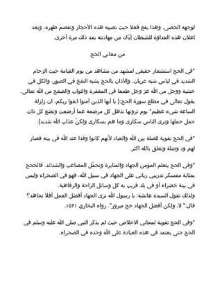 ‫لوجهه الحصى، وهذا يقع فعل حيث تصيبه هذه الحجار وتقصم ظهره، وبعد‬
             ‫إعلن هذه العداوة للشيطان إيّاك من مهادنته بعد ذلك مرة أخرى.‬

                             ‫من معاني الحج‬

    ‫*في الحج استشعار حقيقي لمشهد من مشاهد من يوم القيامة حيث الزحام‬
  ‫الشديد في لباس شبه عريان، والذان بالحج يشبه النفخ في الصور، والكل في‬
‫خشية ووجل من ا عز وجل طمعا في المغفرة والثواب والصفح من ا تعالى.‬
     ‫يقول تعالى في مطلع سورة الحج:} يا أيها الذين آمنوا اتقوا ربكم، ان زلزلة‬
  ‫الساعة شيء عظيم* يوم ترونها تذهل كل مرضعة عما أرضعت وتضع كل ذات‬
     ‫حمل حملها وترى الناس سكارى وما هم بسكارى ولكنّ عذاب ا شديد{.‬

   ‫*في الحج تقوية للصلة بين ا والعباد لنهم كانوا وفدا عند ا في بيته فصار‬
                                               ‫لهم ود وصلة وتعلق بالله اكثر.‬

 ‫*وفي الحج يتعلم المؤمن الجهاد والمثابرة وتحمّل المصاعب والشدائد. فالححج‬
 ‫بمثابة معسكر تدريبي رباني على الجهاد في سبيل ا، فهو في الصحراء وليس‬
               ‫في بيئة خضراء أو في بلد قريب به كل وسائل الراحة والرفاهية.‬
  ‫ولذلك تقول السيدة عائشة: يا رسول ا نرى الجهاد أفضل العمل أفل نجاهد؟‬
                  ‫قال:" ل، ولكن أفضل الجهاد حج مبرور". رواه البخاري ١٢٥١.‬

 ‫*وفي الحج تقوية لمعاني الخلص حيث لم يذكر النبي صلى ا عليه وسلم في‬
               ‫الحج حتى يعتمد في هذه العبادة على ا وحده في الصحراء.‬
 