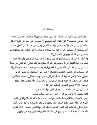 ‫عبادة الدعاء‬

 ‫بداية أحب أن أسأل: هل هناك أحد ليس عنده مشاكل؟! أو هناك أحد ليس عنده‬
‫آمال يسعى لتحقيقها؟! هل هناك أحد يستطيع أن يستغني عن ربه جل وعل؟!، هل‬
 ‫هناك لم يرتكب ذنبا ول يخاف أن يؤاخذه ا عز وجل على هذا الذنب؟ هل هناك‬
‫أحد يستطيع أن يستغني عن رحمة ربه سبحانه وتعالى؟! هل هناك أحد يستطيع أن‬
                                        ‫يستغني عن هداية وتوفيق ا تعالى؟!‬
  ‫ول شك أنه أشرف للمسلم الموحد بأن يرفع يديه الى ربه عز وجل وأن يلح عليه‬
‫ويسأله.. فهذا أفضل من أن يدعو غير ا أو يسأل غير ا تعالى: ول فالى من يلجأ‬
 ‫المسلم ان لم يلجأ الى ا تعالى خالقه ورازقه ومحييه ومميته.. سبحانه وتعالى؟!‬
    ‫هل سيذهب الى الناس الضعفاء الفقراء؟! ليس من المعقول أن يتعلق غريق‬
‫بغريق مثله! وليس معقول أن يلجأ فقير الى فقير، أو ضعيف الى ضعيف مثله!! وقد‬
    ‫صدق النبي صلى ا عليه وسلم اذ يقول:" من لم يسأل ا يغضب عليه" رواه‬
                                 ‫الترمذي ٣٧٣٣. وصق الشاعر الحكيم الذي قال:‬
                         ‫وسل الذي أبوابه ل تحجب‬         ‫ل تسألن بني آدم حاجة‬
                      ‫وبني آدم حين يسأل يغضب‬       ‫فالله يغضب إن تركن سؤاله‬
   ‫نعم.. ا يغضب اذا لم يسأله العبد، والعبد يغضب اذا سأله العبد!! والخلق كلهم‬
   ‫فقراء الى ا الغني مالك الملك الذي يقول في متابه الكريم:} يا أيها الناس أنتم‬
  ‫الفقراء الى ا وا هو الغني الحميد} فاطر ٥١، أيها الناس جميعا: كلكم فقراء‬
     ‫ا ا.. كلكم ل استثناء؛ يستوي في ذلك الحاكم والمحكوم والخفير والوزير.‬
 