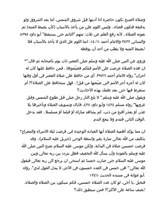 ‫وصلة الصبح تكون حاضرة اذا أديتها قبل شروق الشمس، أما بعد الشروق ولو‬
 ‫بدقيقة فتكون قضاء.. وليس اللوم علن من يأخذ بالسباب )كأن يضبط المنبه( ثم‬
‫تفوته الصلة.. لنه رفع القلم عن ثلث: منهم "النائم حتى يستيقظ" أبو داود ٨٩٣٤‬
    ‫والنسائي ٢٣٤٣ والمام أحمد ١٠٤١، انما اللوم عل الذي ل يأخذ بالسباب فل‬
                                    ‫!يضبط المنبه ول يطلب من أحد أن يوقظه‬

  ‫وروي عن النبي صلى ا عليه وسلم صلى العصر ذات يوم بأصحابه ثم قال:"*‬
   ‫ان هذه الصلة عرضت على المم قبلكم فضيّعوها.. فمن حافظ عليها كان له‬
  ‫اجران" رواه المام أحمد ٦٧٩٣. أي من حافظ على صلة العصر في أول وقتها‬
  ‫كان له أجره أجر المم التي ضيّعتها من قبل!.. فهل ستحافظ على الصلة؟! أم‬
                                  ‫ستفرط فيها حتى بعد علمك بهذه الحاديث؟‬
    ‫ويقول صلى ا عليه وسلم:" ل يلج النار رجل صلى قبل طلوع الشمس وقبل‬
    ‫غروبها" رواه مسلم ٤٢٤١ وأبو داود ٧٢٤، فاياك وتسويف الصلة وتأخيرها بل‬
    ‫عذر، أو بعذر أقبح من ذنب، كم يشاهد مباراة أو فيلما أو مسلسل.. فقد يدخل‬
                                            ‫.الوقت الثاني فتندم ول ينفع الندم‬

‫ان مما يؤكد أهمية الصلة أنها العبادة الوحيدة لتي فرضت ليلة السراء والمعراج*‬
      ‫بتكليف من ا تعالى مبارة بغير واسطة الوحي )جبريل عليه السلم(.. وقد‬
 ‫فرضت خمسين صلة في البداية، ولكن موسى عليه السلم نصح النبي صلى ا‬
      ‫عليه وسلم بالعودة وأن يسأل ا التخفيف فظل يتردد بين ربه تعالى وبين‬
‫موسى عليه السلم حتى صارت خمسا ثم استحى ان يرجع الى ربه تعالى فيقول‬
 ‫ا تعالى:" هي خمس في العدد خمسون في الجر، ل يبدل القول لدي". رواه‬
                                         ‫.أبو عوانة في مسنده الحديث ١٤٣١‬
  ‫فتخيل ،يا أخي، لو كان عدد الصلة خمسين، فكم سيكون بين الصلة والصلة،‬
                                ‫!نصف ساعة على الكثر؟! فمن سيطيق ذلك؟‬
 