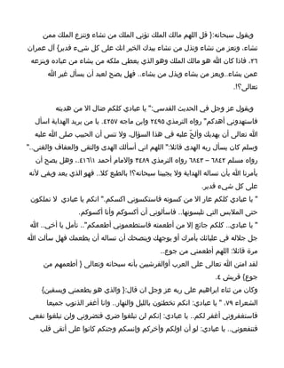 ‫ويقول سبحانه:} قل اللهم مالك الملك تؤتي الملك من تشاء وتنزع الملك ممن‬
‫تشاء، وتعز من تشاء وتذل من تشاء بيدك الخير انك على كل شيء قدير{ آل عمران‬
 ‫٦٢، فاذا كان ا هو مالك الملك وهو الذي يعطي ملكه من يشاء من عباده وينزعه‬
       ‫عمن يشاء..ويعز من يشاء ويذل من يشاء.. فهل يصح لعبد أن يسأل غير ا‬
                                                                        ‫تعالى؟!.‬

         ‫ويقول عز وجل في الحديث القدسي:" يا عبادي كلكم ضال ال من هديته‬
  ‫فاستهدوني أهدكم" رواه الترمذي ٥٩٤٢ وابن ماجه ٧٥٢٤. يا من يريد الهداية اسأل‬
  ‫ا تعالى أن يهديك وألحّ عليه في هذا السؤال، ول تنس أن الحبيب صلى ا عليه‬
‫وسلم كان يسأل ربه الهدى قائل:" اللهم اني أسألك الهدى والتقى والعفاف والغنى.."‬
  ‫رواه مسلم ٢٤٨٦ – ٣٤٨٦ رواه الترمذي ٩٨٤٣ والمام أحمد ١٦١٤.، وهل يصح أن‬
‫يأمرنا ا بأن نساله الهداية ول يجيبنا سبحانه؟! بالطبع كل.. فهو الذي يعد ويفي لنه‬
                                                             ‫على كل شيء قدير.‬
 ‫" يا عبادي كلكم عار ال من كسوته فاستكسوني اكسكم." انكم يا عبادي ل تملكون‬
                 ‫حتى الملبس التي تلبسونها.. فاسألوني أن أكسوكم وأنا أكسوكم.‬
 ‫" يا عبادي.. كلكم جائع إل من أطعمته فاستطعموني أطعمكم".. تأمل يا أخي.. ا‬
‫جل جلله في عليائك يأمرك أو يوجهك وينصحك أن تساله أن يطعمك فهل سألت ا‬
                                              ‫مرة قائل: اللهم أطعمني من جوع..‬
     ‫لقد امتن ا تعالى على العرب أوالقرشيين بأنه سبحانه وتعالى } أطعمهم من‬
                                                                 ‫جوع{ قريش ٤.‬
     ‫وكان من ثناء ابراهيم على ربه عز وجل ان قال:} والذي هو يطعمني ويسقين{‬
      ‫الشعراء ٩٧، " يا عبادي: انكم تخطئون بالليل والنهار.. وانا أغفر الذنوب جميعا‬
‫فاستغفروني أغفر لكم.. يا عبادي: إنكم لن تبلغوا ضري فتضروني ولن تبلغوا نفعي‬
    ‫فتنفعوني.. يا عبادي: لو أن اولكم وآخركم وإنسكم وجنكم كانوا على أتقى قلب‬
 