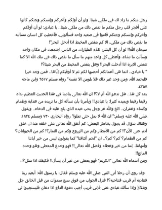 ‫رجل منكم ما زاد لك في ملكي شيئا. ولو أن أولكم وآخركم وإنسكم وجنكم كانوا‬
    ‫على أفجر قلب رجل منكم ما نقص ذلك من ملكي شيئا.. يا عبادي: لو أن أولكم‬
‫وآخركم وإنسكم وجنكم قاموا في صعيد واحد فسألوني، فأعطيت كل انسان مسألته‬
                    ‫ما نقص ذلك من ملكي، ال كم ينقص المخيط اذا أدخل البحر"!‬
    ‫سبحان ا!! لو أن كل البشر؛ هذه المليارات من الناس اجتمعت في مكان واحد‬
  ‫وسألت ما تشاء، وأعطي كل واحد منهم ما سأل ما نقص ذلك في ملك ا ال كما‬
               ‫تنقص البرة اذا أدخلت البحر!! وهل ينقص المخيط من البحر شيئا؟!‬
     ‫" يا عبادي.. انما هي أعمالكم أحصيها لكم ثم ل أوفيكم إيّاها.. فمن وجد خيرا‬
   ‫فليحمد ا، ومن وجد غير ذلك فل يلومن ال نفسه" رواه مسلم ٧١٥٦ وابن ماجه‬
                                                                           ‫٧٥٢٤.‬
‫بعد كل هذ.. هل ندعو ا أم ل؟! ان ا تعالى ينادينا في هذا الحديث العظيم نداء‬
‫رقيقا رفيقا ويعيده كثيرا: يا عبادي!! ويأمرنا بأن نسأله كل ما نريده من هداية وطعام‬
   ‫وكساء وغفران.. الخ وا عز وجل يحب عبده الذي يلح عليه في الدعاء.. ويقول‬
   ‫صلى ا عليه وسلم:" ان ا ل يمل حتى تملوا" رواه البخاري ٠٣٧ ومسلم ٤٢٨١.‬
  ‫وهناك سؤال قد يجول بخاطر البعض: كم أنفق ا تعالى على خلقه منذ ان خلق‬
‫آدم حتى الن؟! كم من المطار وكم من الزروع وكم من الثمار؟! كم من الحيوانات؟‬
       ‫كم من الطعام؟ كم؟ كم؟.. ان "لحم أكتافنا" كما يقولون ليس من خير آبائنا‬
    ‫وأمهاتنا، إنما من خير وعطاء وفضل ا تعالى!! فهو وحدع المعطي وهو وحده‬
                                                                         ‫المانع!!‬
  ‫ومن أسماء ا تعالى "الكريم" فهو يعطي من غير أن يسأل!! فكيفك اذا سئل؟!.‬

   ‫وقد روي أن رحل أتى النبي صلى ا عليه وسلم فقال: يا رسول ا: أبعيد ربنا‬
 ‫فنناديه أم قريب فنناجيه؟! فنزل الجواب من فوق سبع سموات من قبل الخالق جل‬
 ‫وعل:} وإذا سألك عبادي عني فإني قريب أجيب دعوة الداع اذا دعان فليستجيبوا لي‬
 