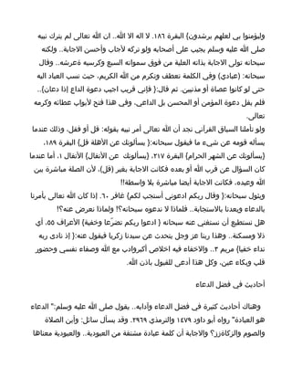 ‫وليؤمنوا بي لعلهم يرشدون{ البقرة ٦٨١. ل اله ال ا.. ان ا تعالى لم يترك نبيه‬
   ‫صلى ا عليه وسلم يجيب على أصحابه ولو تركه لجاب وأحسن الجابة.. ولكنه‬
   ‫سبحانه تولى الجابة بذاته العلية من فوق سمواته السبع وكرسيه ةعرشه.. وقال‬
  ‫سبحانه: )عبادي( وفي الكلمة تعطف وتكرم من ا الكريم، حيث نسب العباد اليه‬
  ‫حتى لو كانوا عصاة أو مذنبين. ثم قال:} فإني قريب اجيب دعوة الداع إذا دعان{..‬
 ‫فلم يقل دعوة المؤمن أو المحسن بل الداعي، وفي هذا فتح لبواب عطائه وكرمه‬
                                                                       ‫تعالى.‬
‫ولو تأملنا السياق القرآني نجد أن ا تعالى أمر نبيه بقوله: قل أو فقل، وذلك عندما‬
    ‫يسأله قومه عن شيء ما فيقول سبحانه:} يسألونك عن الهلة قل{ البقرة ٩٨١،‬
‫}يسألونك عن الشهر الحرام{ البقرة ٧١٢، }يسألونك عن النفال{ النفال ١، أما عندما‬
 ‫كان السؤال عن قرب ا أو بعده فكانت الجابة بغير )قل(، لن الصلة مباشرة بين‬
                             ‫ا وعبده، فكانت الجابة أيضا مباشرة بل واسطة!!‬
‫ويثول سبحانه:} وقال ربكم ادعوني أستجب لكم{ غافر ٠٦. إذا كان ا تعالى يأمرنا‬
        ‫بالدعاء ويعدنا بالستجابة.. فلماذا ل ندعوه سبحانه؟! ولماذا نعرض عنه؟!‬
 ‫هل نستطيع أن نستغني عنه سبحانه } ادعوا ربكم تضرّعا وخفية{ العراف ٥٥، أي‬
  ‫ذل ومسكنة.. وهذا ربنا عز وجل يتحدث عن سيدنا زكريا فيقول عنه:} إذ نادى ربه‬
  ‫نداء خفيا{ مريم ٣.. والخفاء فيه اخلص أكبروادب مع ا وصفاء نفسي وحضور‬
                               ‫قلب وبكاء عين، وكل هذا أدعى للقبول باذن ا.‬

                                                      ‫أحاديث في فضل الدعاء‬

‫وهناك أحاديث كثيرة في فضل الدعاء وآدابه.. يقول صلى ا عليه وسلم:" الدعاء‬
    ‫هو العبادة" رواه أبو داود ٩٧٤١ والترمذي ٩٦٩٢. وقد يسأل سائل: وأين الصلة‬
 ‫والصوم والزكاةزز؟ والجابة أن كلمة عبادة مشتقة من العبودية.. والعبودية معناها‬
 