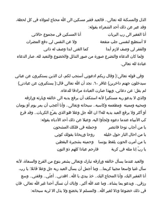 ‫الذل والمسكنة لله تعالى.. فالعبد فقير مسكين الى ا محتاج لموله في كل لحظة،‬
                                             ‫وقد عبر عن ذلك أحد الشعراء بقوله:‬
         ‫أنا المسكين في مجموع حالتي‬                      ‫أنا الفقير الى رب البريات‬
      ‫ول عن النفس لي دفع المضرات‬                     ‫ل أستطيع لنفسي جلب منفعة‬
                 ‫كما الغنى ابدا وصف له ذاتي‬             ‫والفقر لي وصف لزم أبدا‬
 ‫ولما كان الدعاء والتضرع صورة من صور التذلل والخضوع والتعبد لله، صار الدعاء‬
                                                                  ‫عبادة لله تعالى.‬

‫وفي قوله تعالى:} وقال ربكم ادعوني أستجب لكم، ان الذين يستكبرون عن عباتي‬
 ‫سيدخلون جهنم داخرين{ غافر ٠٦. نجد أن ا تعالى قال:} يستكبرون عن عبادتي{‬
                           ‫لم يقل: عن دعائي، وبهذا صارت العبادة مرادفا للدعاء.‬
     ‫والذي ل يدعو ربه مستكبرا لنه استنكف أن يرفع يديه الى خالقه وبارئه ورازقه‬
‫ومحييه ومميته ومطعمه وكاسيه.. سبحانه وتعالى.. وأنا أعجب أن يمر يوم أو يومان‬
  ‫أو أكثر ول يرفع العبد يديه لله!! ان ا جل وعل هو الذي يفرّج الكربات.. وقد فرج‬
               ‫كب النبياء عندما دعوه ولجأوا اليه، وعبل عن ذلك أحد الدباء بقوله:‬
                       ‫وحملته في فلكك المشحون‬             ‫يا من أجاب نوحا فانتصر‬
                        ‫روحا وريحانا بقولك كوني‬        ‫يا من احال النار حول خليله‬
                        ‫وحميته بشجيرة اليقطين‬      ‫يا من أمرت الحوت يلفظ يونسا‬
                         ‫فارحم عبادا كلهم ذو النون‬          ‫يا ربّ إنا مثله في كربة‬

‫والعبد عندما يسأل خالقه ورازقه تبارك وتعالى يشعر بنوع من الفرح والسعاة، لنه‬
  ‫سأل غنيا واسعا مجيبا كريما... وما أجمل أن يسأل العبد ربه جل وعل قائل: يا رب،‬
   ‫أنا الفقير اليك، وأنا المحتاج اليك.. خذ بيدي يا ا.. اهدني.. أعنّي.. وفقني.. وسع‬
‫رزقي.. ويدعو بما يشاء.. وما عند ا أكبر.. واياك أن تسأل أحدا غير ا تعالى، فان‬
         ‫في ذلك خضوعا وذل لغير ا.. والمسلم ل يخضع ول يذل ال لربه سبحانه:‬
 
