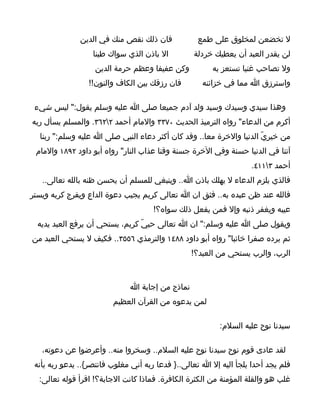 ‫فان ذلك نقص منك في الدين‬            ‫ل تخضعن لمخلوق على طمع‬
                   ‫ال باذن الذي سواك طينا‬         ‫لن يقدر العبد أن يعطيك خردلة‬
                   ‫وكن عفيفا وعظم حرمة الدين‬           ‫ول تصاحب غنيا تستعز به‬
                 ‫فان رزقك بين الكاف والنون!!‬        ‫واسترزق ا مما في خزائنه‬

 ‫وهذا سيدي وسيدك وسيد ولد آدم جميعا صلى ا عليه وسلم يقول:" ليس شيء‬
‫أكرم من الدعاء" رواه الترميذ الحديث ٠٧٣٣ والمام أحمد ٢٢٦٣. والمسلم يسأل ربه‬
  ‫من خيريّ الدنيا والخرة معا.. وقد كان أكثر دعاء النبي صلى ا عليه وسلم:" ربنا‬
 ‫آتنا في الدنيا حسنة وفي الخرة جسنة وقنا عذاب النار" رواه أبو داود ٢٩٨١ والمام‬
                                                                    ‫أحمد ٣١١٤.‬
   ‫فالذي يلزم الدعاء ل يهلك باذن ا.. وينبغي للمسلم أن يحسن ظنه بالله تعالى..‬
‫فالله عند ظن عبده به.. فثق ان ا تعالى كريم يجيب دعوة الداع ويفرج كربه ويستر‬
                                     ‫عيبه ويغفر ذنبه وإل فمن يفعل ذلك سواه؟!‬
  ‫ويقول صلى ا عليه وسلم:" ان ا تعالى حييّ كريم، يستحي أن يرفع العبد يديه‬
‫ثم يرده صفرا خائبا" رواه أبو داود ٨٨٤١ والترمذي ٦٥٥٣.. فكيف ل يستحي العبد من‬
                                                 ‫الرب، والرب يستحي من العبد؟!‬



                              ‫نماذج من إجابة ا‬
                         ‫لمن يدعوه من القرآن العظيم‬

                                                          ‫سيدنا نوح عليه السلم:‬

   ‫لقد عادى قوم نوح سيدنا نوح عليه السلم.. وسخروا منه.. وأعرضوا عن دعوته،‬
 ‫فلم يجد أحدا يلجأ اليه إل ا تعالى..} فدعا ربه أني مغلوب فانتصر{.. يدعو ربه بأنه‬
  ‫غلب هو والقلة المؤمنة من الكثرة الكافرة. فماذا كانت الجابة؟! اقرأ قوله تعالى:‬
 