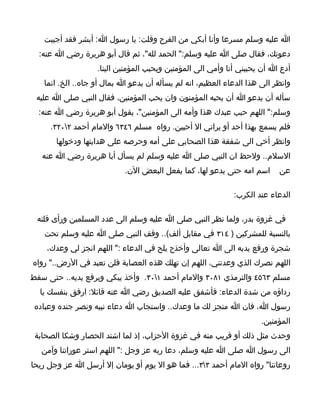 ‫ا عليه وسلم مسرعا وأنا أبكي من الفرح وقلت: يا رسول ا: أبشر فقد أجيبت‬
  ‫دعوتك، فقال صلى ا عليه وسلم:" الحمد لله"، ثم قال أبو هريرة رضي ا عنه:‬
                   ‫أدع ا أن يحببني أنا وأمي الى المؤمنين ويحبب المؤمنين الينا.‬
   ‫وانظر الى هذا الدعاء العظيم، انه لم يسأله أن يدعو ا بمال أو جاه.. الخ. انما‬
 ‫سأله أن يدعو ا أن يحبه المؤمنون وان يحب المؤمنين، فقال النبي صلى ا عليه‬
  ‫وسلم:" اللهم حبب عبدك هذا وأمه الى المؤمنين"، يقول أبو هريرة رضي ا عنه:‬
     ‫فلم يسمع بهذا أحد أو يراني ال أحبين. رواه مسلم ٦٤٣٦ والمام أحمد ٢٠٢٣.‬
       ‫وانظر أخي الى شفقة هذا الصحابي على أمه وحرصه على هدايتها ودخولها‬
   ‫السلم.. ولحظ ان النبي صلى ا عليه وسلم لم يسأل أبا هريرة رضي ا عنه‬
                           ‫اسم امه حتى يدعو لها، كما يفعل البعض الن.‬      ‫عن‬

                                                            ‫الدعاء عند الكرب:‬

 ‫في غزوة بدر، ولما نظر النبي صلى ا عليه وسلم الى عدد المسلمين ورأى قلته‬
    ‫بالنسبة للمشركين ) ٤١٣ في مقابل ألف(.. وقف النبي صلى ا عليه وسلم تحت‬
    ‫شجرة ورفع يديه الى ا تعالى وأخذح يلح في الدعاء :" اللهم انجز لي وعدك،‬
‫اللهم نصرك الذي وعدتني، اللهم إن تهلك هذه العصابة فلن تعبد في الرض.." رواه‬
‫مسلم ٣٦٥٤ والترمذي ١٨٠٣ والمام أحمد ١٠٣. وأخذ يبكي ويرفع يديه.. حتى سقط‬
  ‫رداؤه من شدة الدعاء: فأشفق عليه الصديق رضي ا عنه قائل: ارفق بنفسك يا‬
 ‫رسول ا، فان ا منجز لك ما وعدك.. واستجاب ا دعاء نبيه ونصر جنده وعباده‬
                                                                     ‫المؤمنين.‬
 ‫وحدث مثل ذلك أو قريب منه في غزوة الحزاب، إذ لما اشتد الحصار وشكا الصحابة‬
   ‫الى رسول ا صلى ا عليه وسلم، دعا ربه عز وجل :" اللهم استر عوراتنا وآمن‬
‫روعاتنا" رواه المام أحمد ٣٣... فما هو ال يوم أو يومان إل أرسل ا عز وجل ريحا‬
 